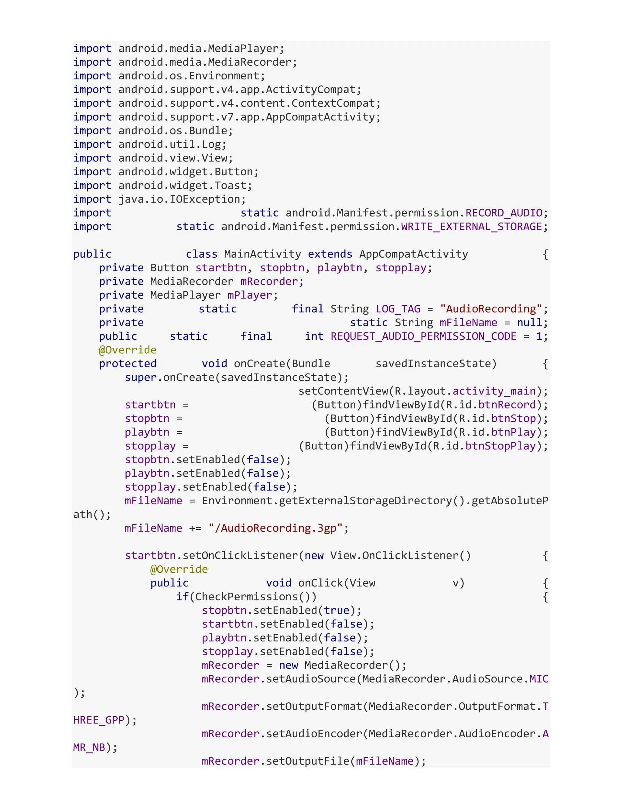 import android.media.MediaPlayer; import android.media.MediaRecorder; import android.os.Environment; import android.support.v4.app.ActivityCompat; import android.support.v4.content.ContextCompat; import android.support.v7.app.AppCompatActivity; import android.os.Bundle; import android.util.Log; import android.view.View; import android.widget.Button; import android.widget.Toast; import java.io.IOException; import static android.Manifest.permission.RECORD_AUDIO; import static android.Manifest.permission.WRITE_EXTERNAL_STORAGE; public class MainActivity extends AppCompatActivity { private Button startbtn, stopbtn, playbtn, stopplay; private MediaRecorder mRecorder; private MediaPlayer mPlayer; private static final String LOG_TAG = "AudioRecording"; private static String mFileName = null; public static final int REQUEST_AUDIO_PERMISSION_CODE = 1; @Override protected void onCreate(Bundle savedInstanceState) { super.onCreate(savedInstanceState); setContentView(R.layout.activity_main); startbtn = (Button)findViewById(R.id.btnRecord); stopbtn = (Button)findViewById(R.id.btnStop); playbtn = (Button)findViewById(R.id.btnPlay); stopplay = (Button)findViewById(R.id.btnStopPlay); stopbtn.setEnabled(false); playbtn.setEnabled(false); stopplay.setEnabled(false); mFileName = Environment.getExternalStorageDirectory().getAbsoluteP ath(); mFileName += "/AudioRecording.3gp"; startbtn.setOnClickListener(new View.OnClickListener() { @Override public void onClick(View v) { if(CheckPermissions()) { stopbtn.setEnabled(true); startbtn.setEnabled(false); playbtn.setEnabled(false); stopplay.setEnabled(false); mRecorder = new MediaRecorder(); mRecorder.setAudioSource(MediaRecorder.AudioSource.MIC ); mRecorder.setOutputFormat(MediaRecorder.OutputFormat.T HREE_GPP); mRecorder.setAudioEncoder(MediaRecorder.AudioEncoder.A MR_NB); mRecorder.setOutputFile(mFileName); 