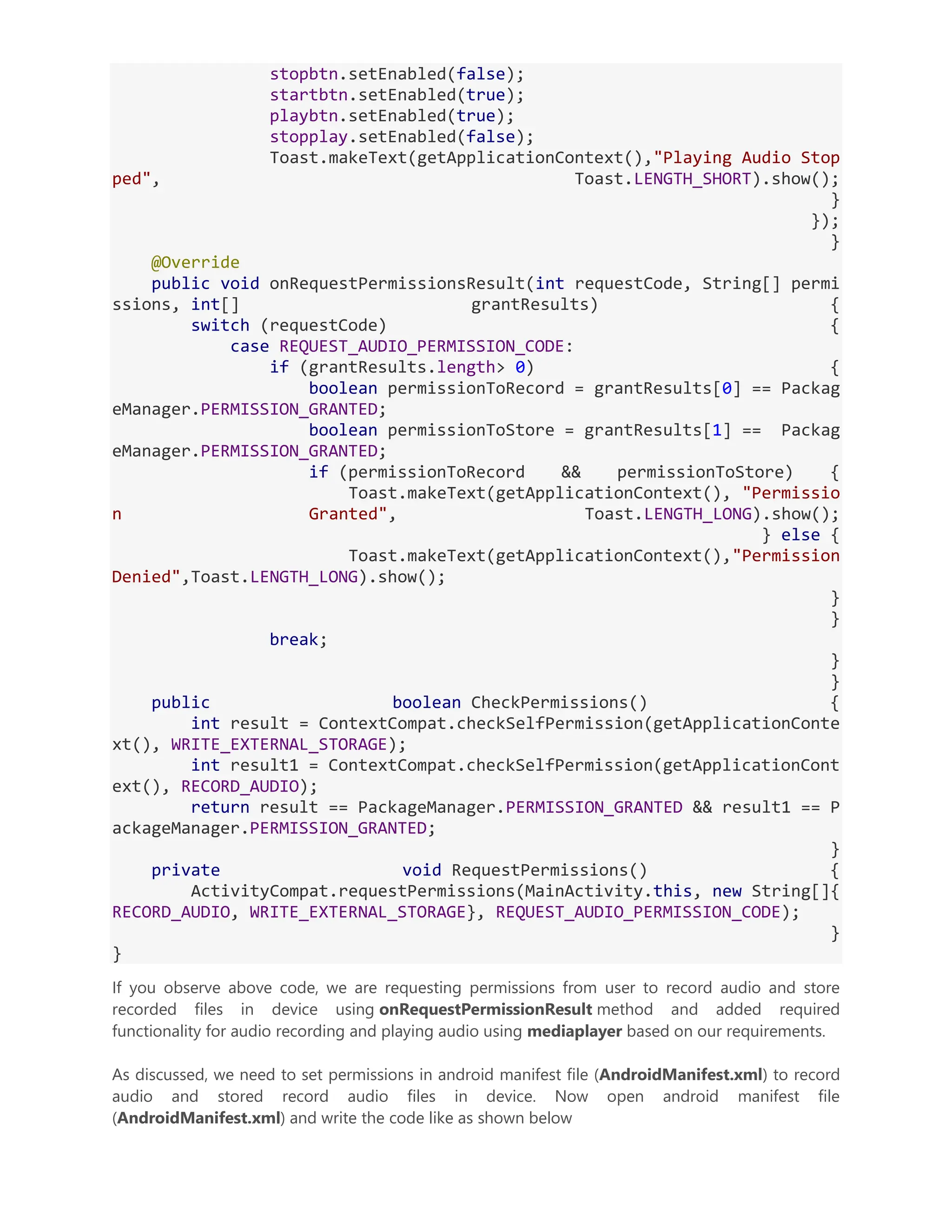 stopbtn.setEnabled(false); startbtn.setEnabled(true); playbtn.setEnabled(true); stopplay.setEnabled(false); Toast.makeText(getApplicationContext(),"Playing Audio Stop ped", Toast.LENGTH_SHORT).show(); } }); } @Override public void onRequestPermissionsResult(int requestCode, String[] permi ssions, int[] grantResults) { switch (requestCode) { case REQUEST_AUDIO_PERMISSION_CODE: if (grantResults.length> 0) { boolean permissionToRecord = grantResults[0] == Packag eManager.PERMISSION_GRANTED; boolean permissionToStore = grantResults[1] == Packag eManager.PERMISSION_GRANTED; if (permissionToRecord && permissionToStore) { Toast.makeText(getApplicationContext(), "Permissio n Granted", Toast.LENGTH_LONG).show(); } else { Toast.makeText(getApplicationContext(),"Permission Denied",Toast.LENGTH_LONG).show(); } } break; } } public boolean CheckPermissions() { int result = ContextCompat.checkSelfPermission(getApplicationConte xt(), WRITE_EXTERNAL_STORAGE); int result1 = ContextCompat.checkSelfPermission(getApplicationCont ext(), RECORD_AUDIO); return result == PackageManager.PERMISSION_GRANTED && result1 == P ackageManager.PERMISSION_GRANTED; } private void RequestPermissions() { ActivityCompat.requestPermissions(MainActivity.this, new String[]{ RECORD_AUDIO, WRITE_EXTERNAL_STORAGE}, REQUEST_AUDIO_PERMISSION_CODE); } } If you observe above code, we are requesting permissions from user to record audio and store recorded files in device using onRequestPermissionResult method and added required functionality for audio recording and playing audio using mediaplayer based on our requirements. As discussed, we need to set permissions in android manifest file (AndroidManifest.xml) to record audio and stored record audio files in device. Now open android manifest file (AndroidManifest.xml) and write the code like as shown below 