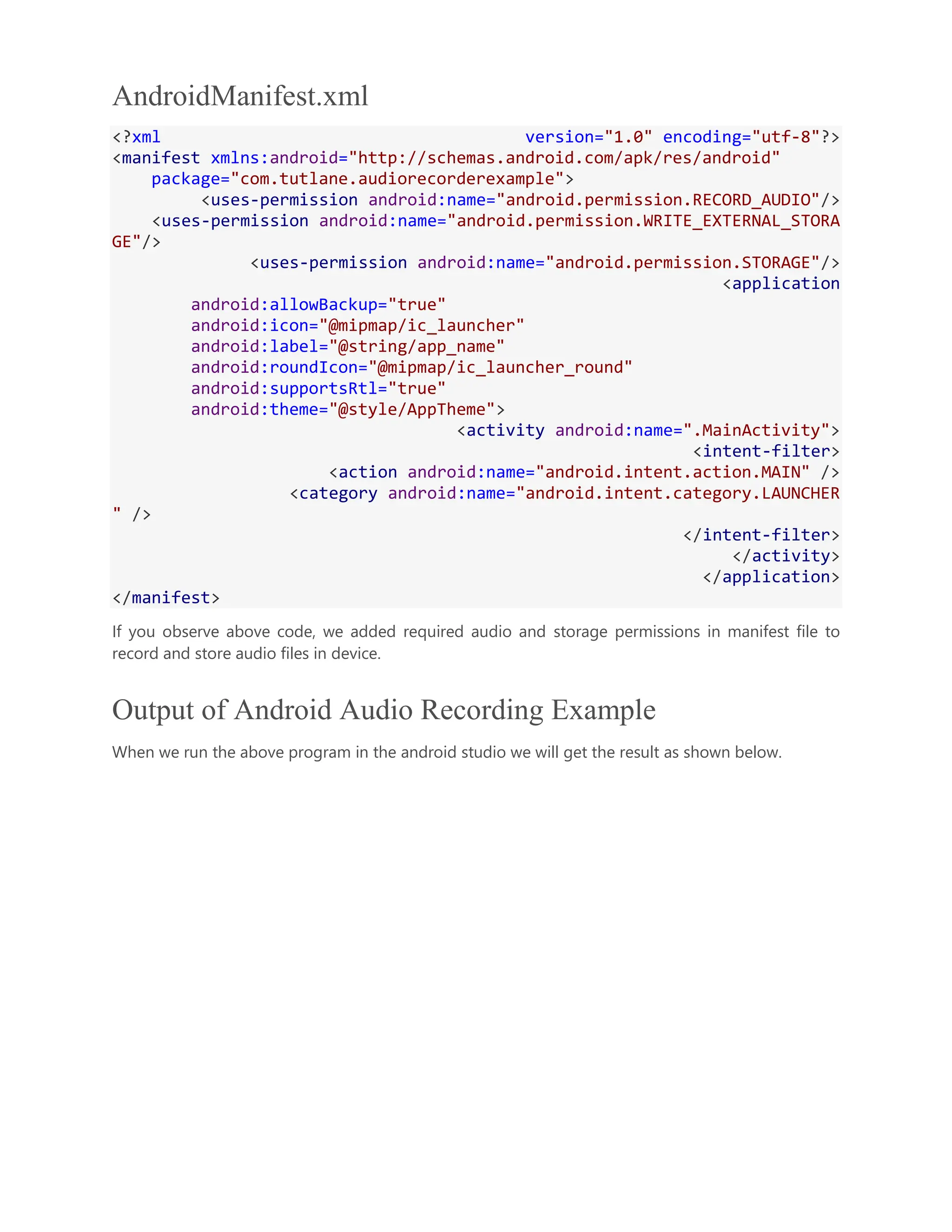 AndroidManifest.xml <?xml version="1.0" encoding="utf-8"?> <manifest xmlns:android="http://schemas.android.com/apk/res/android" package="com.tutlane.audiorecorderexample"> <uses-permission android:name="android.permission.RECORD_AUDIO"/> <uses-permission android:name="android.permission.WRITE_EXTERNAL_STORA GE"/> <uses-permission android:name="android.permission.STORAGE"/> <application android:allowBackup="true" android:icon="@mipmap/ic_launcher" android:label="@string/app_name" android:roundIcon="@mipmap/ic_launcher_round" android:supportsRtl="true" android:theme="@style/AppTheme"> <activity android:name=".MainActivity"> <intent-filter> <action android:name="android.intent.action.MAIN" /> <category android:name="android.intent.category.LAUNCHER " /> </intent-filter> </activity> </application> </manifest> If you observe above code, we added required audio and storage permissions in manifest file to record and store audio files in device. Output of Android Audio Recording Example When we run the above program in the android studio we will get the result as shown below. 