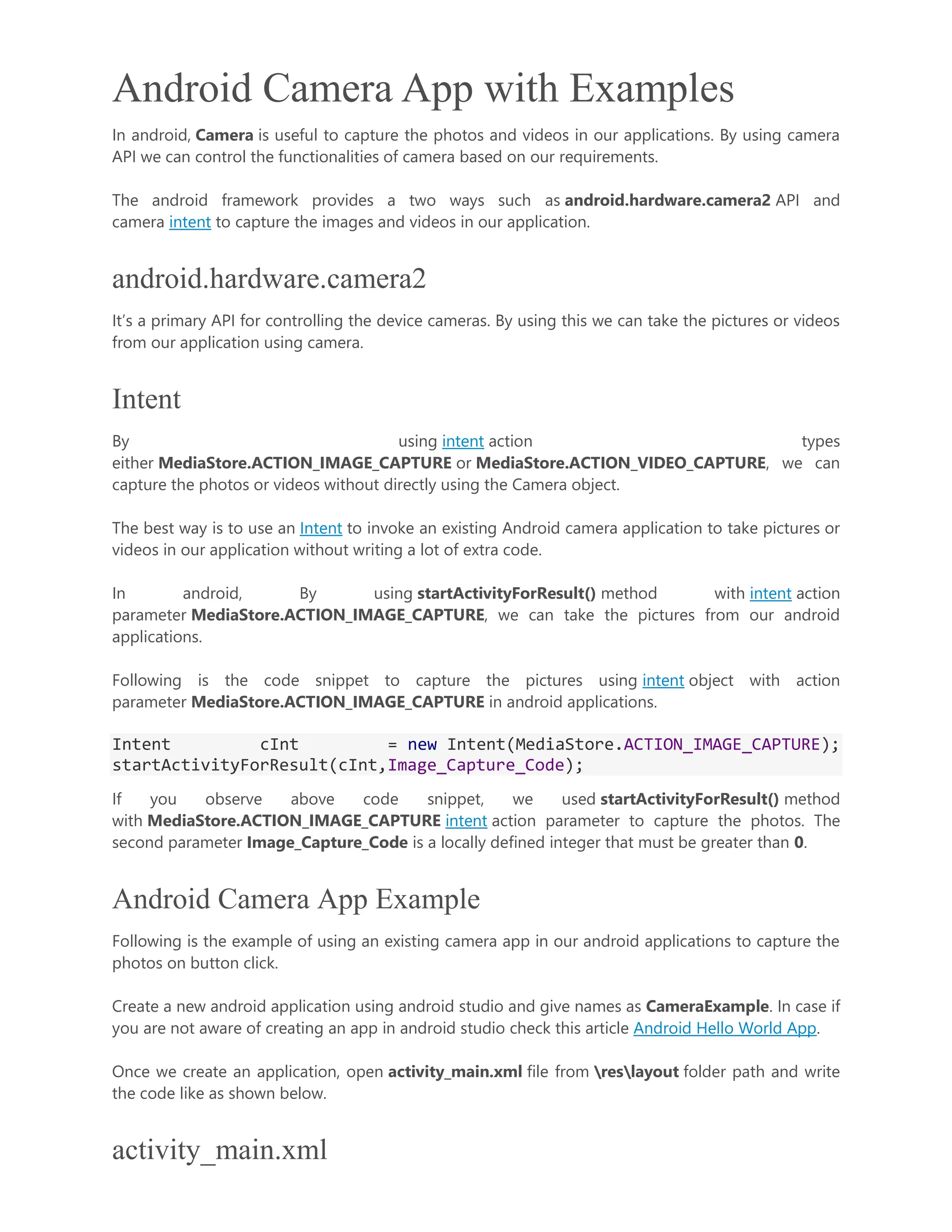 Android Camera App with Examples In android, Camera is useful to capture the photos and videos in our applications. By using camera API we can control the functionalities of camera based on our requirements. The android framework provides a two ways such as android.hardware.camera2 API and camera intent to capture the images and videos in our application. android.hardware.camera2 It’s a primary API for controlling the device cameras. By using this we can take the pictures or videos from our application using camera. Intent By using intent action types either MediaStore.ACTION_IMAGE_CAPTURE or MediaStore.ACTION_VIDEO_CAPTURE, we can capture the photos or videos without directly using the Camera object. The best way is to use an Intent to invoke an existing Android camera application to take pictures or videos in our application without writing a lot of extra code. In android, By using startActivityForResult() method with intent action parameter MediaStore.ACTION_IMAGE_CAPTURE, we can take the pictures from our android applications. Following is the code snippet to capture the pictures using intent object with action parameter MediaStore.ACTION_IMAGE_CAPTURE in android applications. Intent cInt = new Intent(MediaStore.ACTION_IMAGE_CAPTURE); startActivityForResult(cInt,Image_Capture_Code); If you observe above code snippet, we used startActivityForResult() method with MediaStore.ACTION_IMAGE_CAPTURE intent action parameter to capture the photos. The second parameter Image_Capture_Code is a locally defined integer that must be greater than 0. Android Camera App Example Following is the example of using an existing camera app in our android applications to capture the photos on button click. Create a new android application using android studio and give names as CameraExample. In case if you are not aware of creating an app in android studio check this article Android Hello World App. Once we create an application, open activity_main.xml file from reslayout folder path and write the code like as shown below. activity_main.xml 
