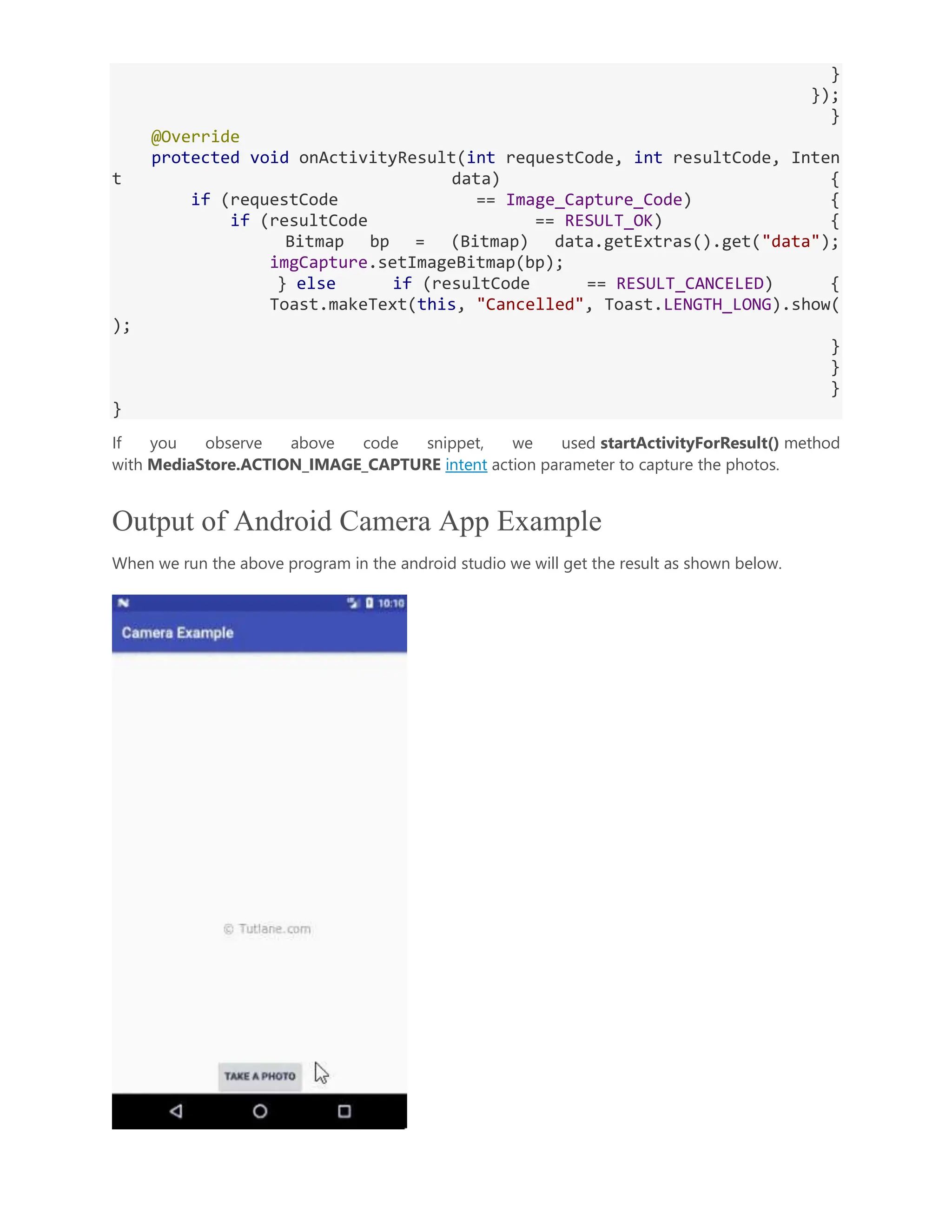 } }); } @Override protected void onActivityResult(int requestCode, int resultCode, Inten t data) { if (requestCode == Image_Capture_Code) { if (resultCode == RESULT_OK) { Bitmap bp = (Bitmap) data.getExtras().get("data"); imgCapture.setImageBitmap(bp); } else if (resultCode == RESULT_CANCELED) { Toast.makeText(this, "Cancelled", Toast.LENGTH_LONG).show( ); } } } } If you observe above code snippet, we used startActivityForResult() method with MediaStore.ACTION_IMAGE_CAPTURE intent action parameter to capture the photos. Output of Android Camera App Example When we run the above program in the android studio we will get the result as shown below. 