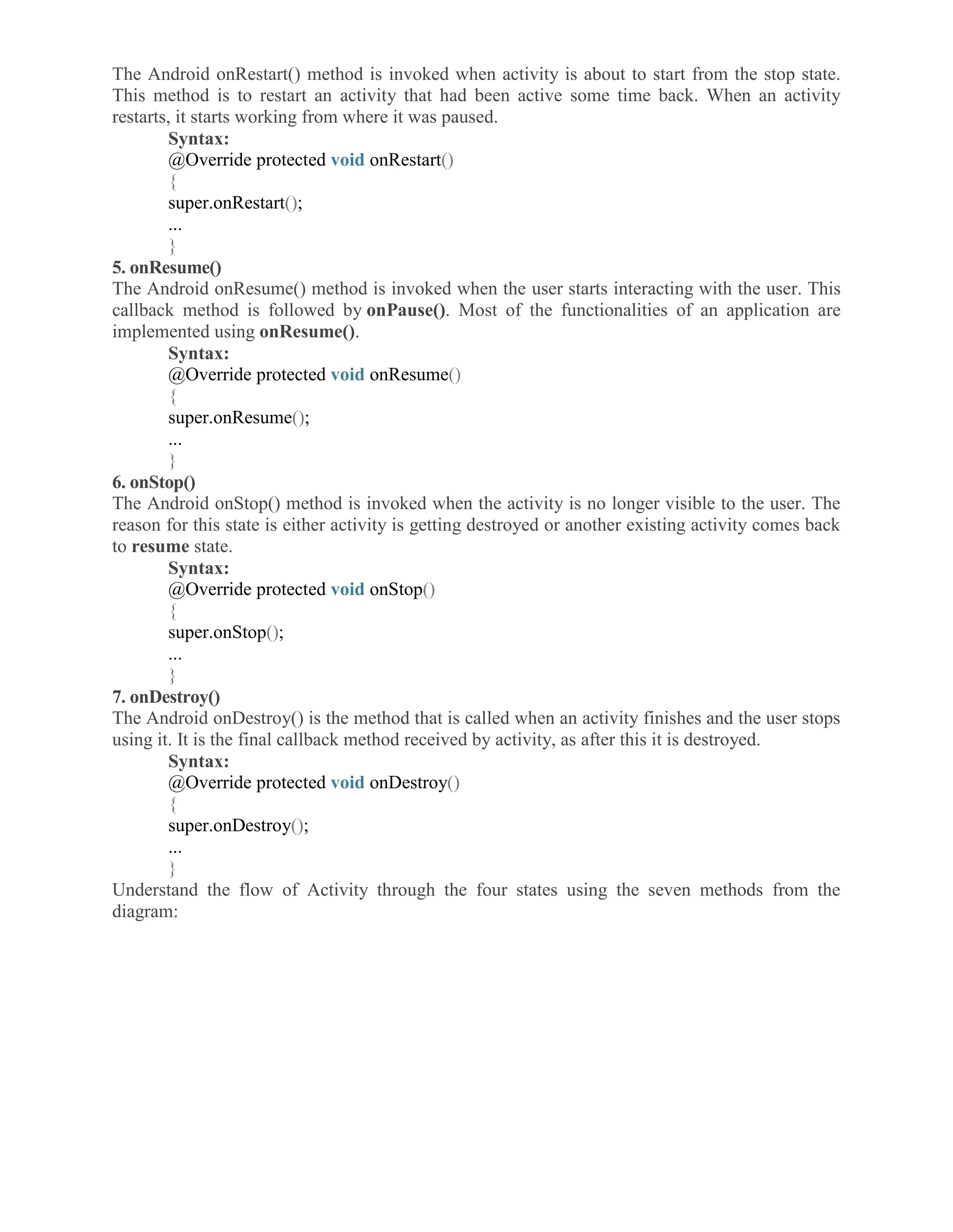 The Android onRestart() method is invoked when activity is about to start from the stop state. This method is to restart an activity that had been active some time back. When an activity restarts, it starts working from where it was paused. Syntax: @Override protected void onRestart() { super.onRestart(); ... } 5. onResume() The Android onResume() method is invoked when the user starts interacting with the user. This callback method is followed by onPause(). Most of the functionalities of an application are implemented using onResume(). Syntax: @Override protected void onResume() { super.onResume(); ... } 6. onStop() The Android onStop() method is invoked when the activity is no longer visible to the user. The reason for this state is either activity is getting destroyed or another existing activity comes back to resume state. Syntax: @Override protected void onStop() { super.onStop(); ... } 7. onDestroy() The Android onDestroy() is the method that is called when an activity finishes and the user stops using it. It is the final callback method received by activity, as after this it is destroyed. Syntax: @Override protected void onDestroy() { super.onDestroy(); ... } Understand the flow of Activity through the four states using the seven methods from the diagram: 