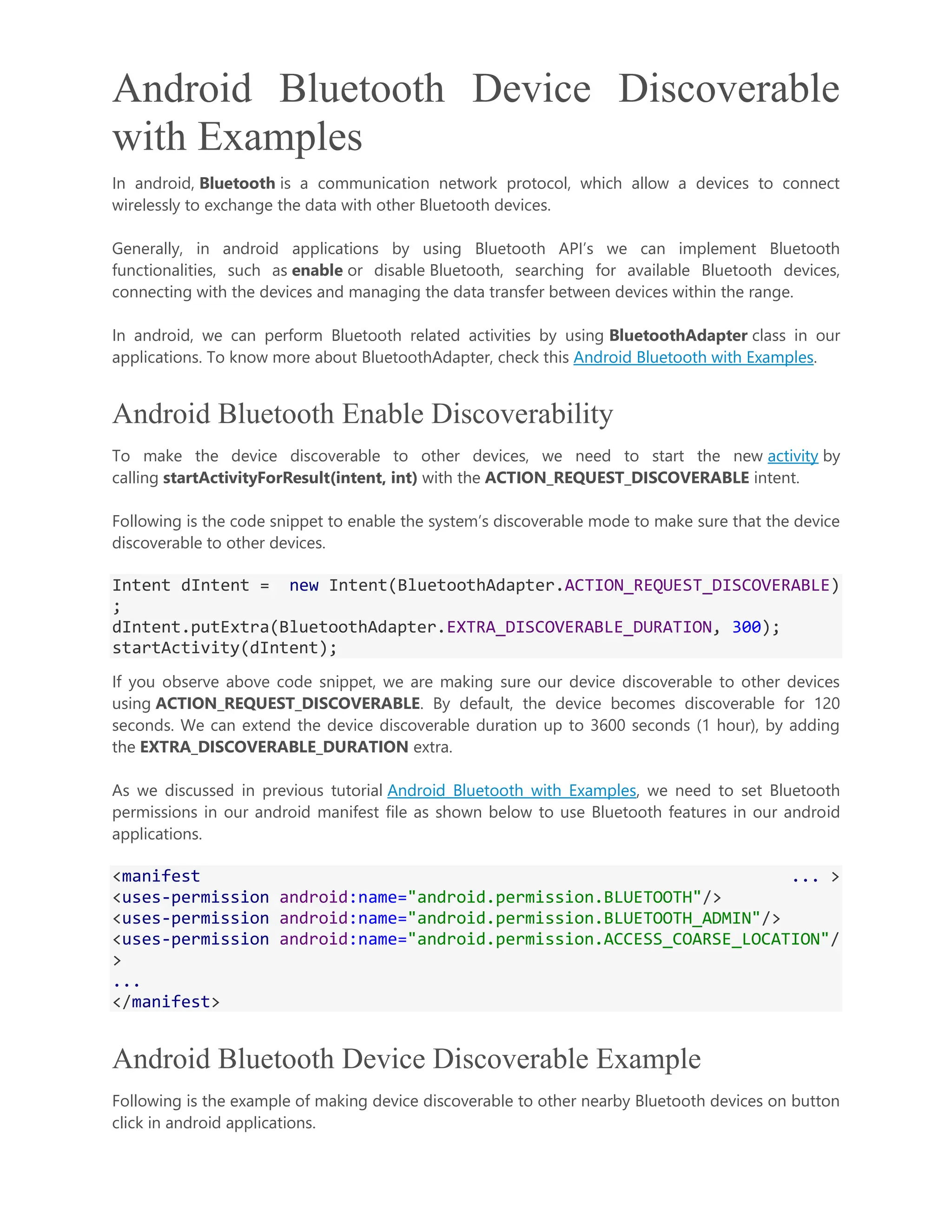 Android Bluetooth Device Discoverable with Examples In android, Bluetooth is a communication network protocol, which allow a devices to connect wirelessly to exchange the data with other Bluetooth devices. Generally, in android applications by using Bluetooth API’s we can implement Bluetooth functionalities, such as enable or disable Bluetooth, searching for available Bluetooth devices, connecting with the devices and managing the data transfer between devices within the range. In android, we can perform Bluetooth related activities by using BluetoothAdapter class in our applications. To know more about BluetoothAdapter, check this Android Bluetooth with Examples. Android Bluetooth Enable Discoverability To make the device discoverable to other devices, we need to start the new activity by calling startActivityForResult(intent, int) with the ACTION_REQUEST_DISCOVERABLE intent. Following is the code snippet to enable the system’s discoverable mode to make sure that the device discoverable to other devices. Intent dIntent = new Intent(BluetoothAdapter.ACTION_REQUEST_DISCOVERABLE) ; dIntent.putExtra(BluetoothAdapter.EXTRA_DISCOVERABLE_DURATION, 300); startActivity(dIntent); If you observe above code snippet, we are making sure our device discoverable to other devices using ACTION_REQUEST_DISCOVERABLE. By default, the device becomes discoverable for 120 seconds. We can extend the device discoverable duration up to 3600 seconds (1 hour), by adding the EXTRA_DISCOVERABLE_DURATION extra. As we discussed in previous tutorial Android Bluetooth with Examples, we need to set Bluetooth permissions in our android manifest file as shown below to use Bluetooth features in our android applications. <manifest ... > <uses-permission android:name="android.permission.BLUETOOTH"/> <uses-permission android:name="android.permission.BLUETOOTH_ADMIN"/> <uses-permission android:name="android.permission.ACCESS_COARSE_LOCATION"/ > ... </manifest> Android Bluetooth Device Discoverable Example Following is the example of making device discoverable to other nearby Bluetooth devices on button click in android applications. 