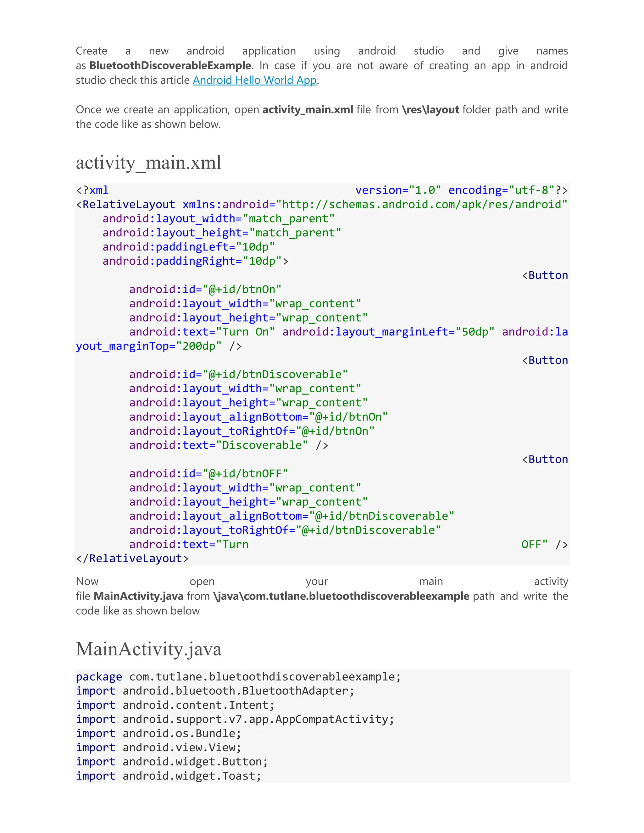 Create a new android application using android studio and give names as BluetoothDiscoverableExample. In case if you are not aware of creating an app in android studio check this article Android Hello World App. Once we create an application, open activity_main.xml file from reslayout folder path and write the code like as shown below. activity_main.xml <?xml version="1.0" encoding="utf-8"?> <RelativeLayout xmlns:android="http://schemas.android.com/apk/res/android" android:layout_width="match_parent" android:layout_height="match_parent" android:paddingLeft="10dp" android:paddingRight="10dp"> <Button android:id="@+id/btnOn" android:layout_width="wrap_content" android:layout_height="wrap_content" android:text="Turn On" android:layout_marginLeft="50dp" android:la yout_marginTop="200dp" /> <Button android:id="@+id/btnDiscoverable" android:layout_width="wrap_content" android:layout_height="wrap_content" android:layout_alignBottom="@+id/btnOn" android:layout_toRightOf="@+id/btnOn" android:text="Discoverable" /> <Button android:id="@+id/btnOFF" android:layout_width="wrap_content" android:layout_height="wrap_content" android:layout_alignBottom="@+id/btnDiscoverable" android:layout_toRightOf="@+id/btnDiscoverable" android:text="Turn OFF" /> </RelativeLayout> Now open your main activity file MainActivity.java from javacom.tutlane.bluetoothdiscoverableexample path and write the code like as shown below MainActivity.java package com.tutlane.bluetoothdiscoverableexample; import android.bluetooth.BluetoothAdapter; import android.content.Intent; import android.support.v7.app.AppCompatActivity; import android.os.Bundle; import android.view.View; import android.widget.Button; import android.widget.Toast; 