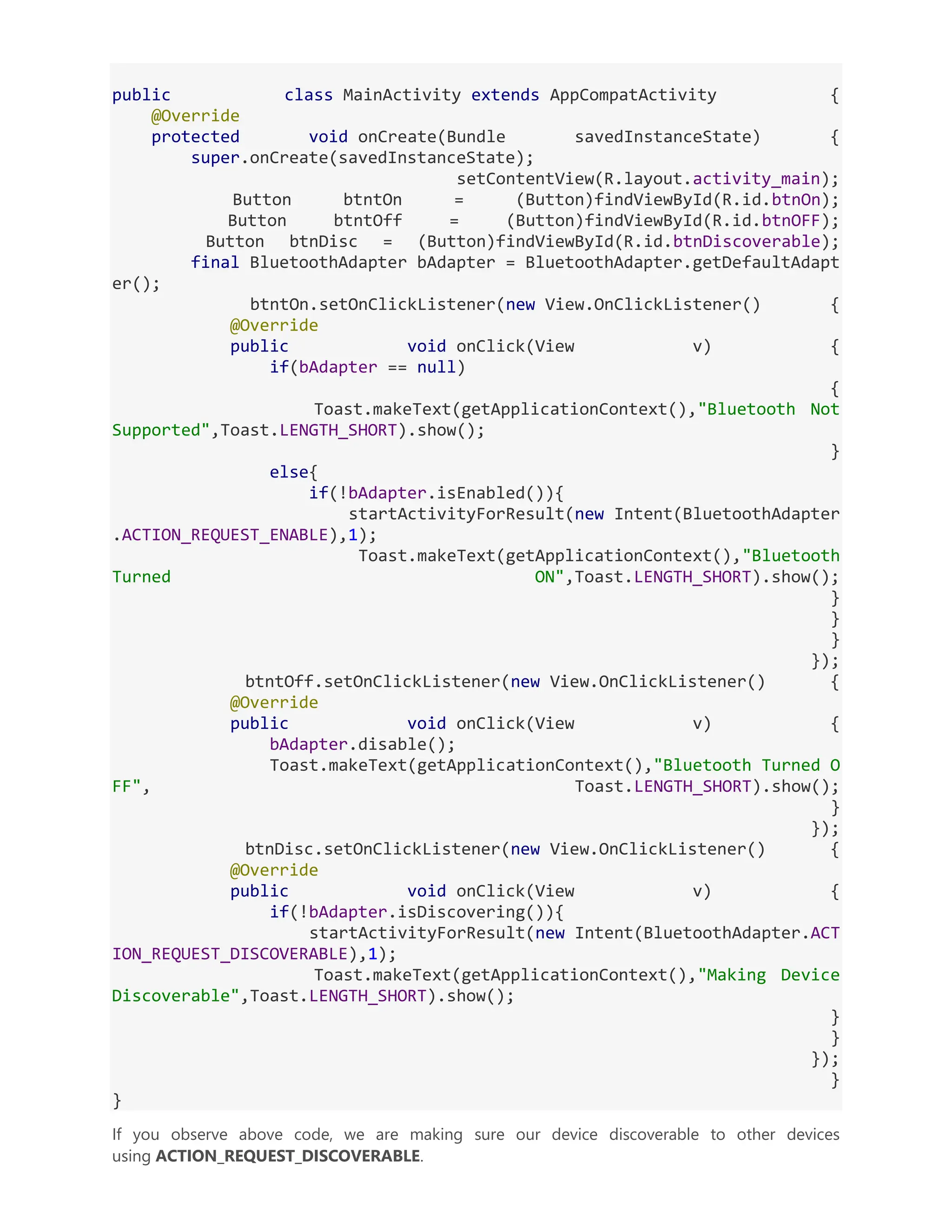 public class MainActivity extends AppCompatActivity { @Override protected void onCreate(Bundle savedInstanceState) { super.onCreate(savedInstanceState); setContentView(R.layout.activity_main); Button btntOn = (Button)findViewById(R.id.btnOn); Button btntOff = (Button)findViewById(R.id.btnOFF); Button btnDisc = (Button)findViewById(R.id.btnDiscoverable); final BluetoothAdapter bAdapter = BluetoothAdapter.getDefaultAdapt er(); btntOn.setOnClickListener(new View.OnClickListener() { @Override public void onClick(View v) { if(bAdapter == null) { Toast.makeText(getApplicationContext(),"Bluetooth Not Supported",Toast.LENGTH_SHORT).show(); } else{ if(!bAdapter.isEnabled()){ startActivityForResult(new Intent(BluetoothAdapter .ACTION_REQUEST_ENABLE),1); Toast.makeText(getApplicationContext(),"Bluetooth Turned ON",Toast.LENGTH_SHORT).show(); } } } }); btntOff.setOnClickListener(new View.OnClickListener() { @Override public void onClick(View v) { bAdapter.disable(); Toast.makeText(getApplicationContext(),"Bluetooth Turned O FF", Toast.LENGTH_SHORT).show(); } }); btnDisc.setOnClickListener(new View.OnClickListener() { @Override public void onClick(View v) { if(!bAdapter.isDiscovering()){ startActivityForResult(new Intent(BluetoothAdapter.ACT ION_REQUEST_DISCOVERABLE),1); Toast.makeText(getApplicationContext(),"Making Device Discoverable",Toast.LENGTH_SHORT).show(); } } }); } } If you observe above code, we are making sure our device discoverable to other devices using ACTION_REQUEST_DISCOVERABLE. 