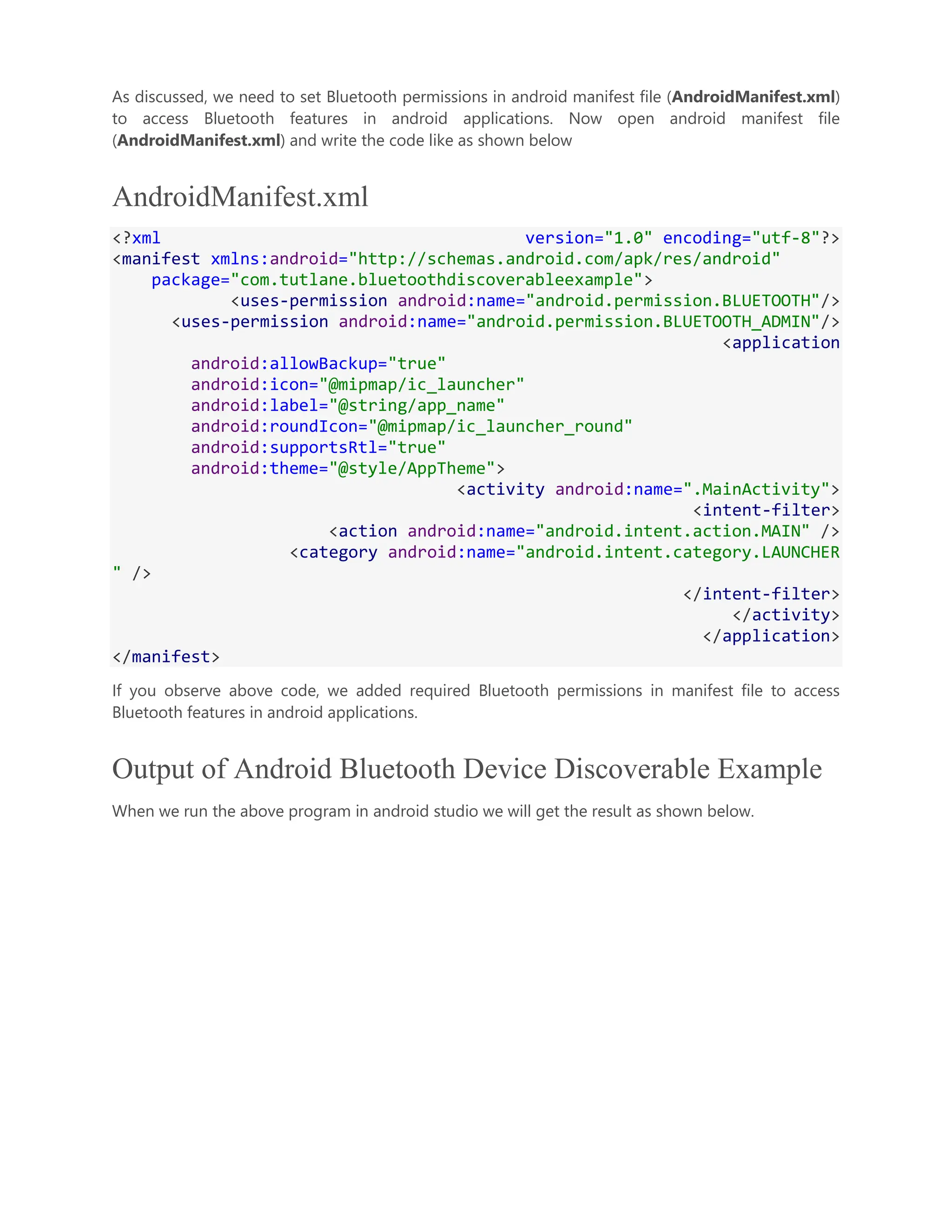 As discussed, we need to set Bluetooth permissions in android manifest file (AndroidManifest.xml) to access Bluetooth features in android applications. Now open android manifest file (AndroidManifest.xml) and write the code like as shown below AndroidManifest.xml <?xml version="1.0" encoding="utf-8"?> <manifest xmlns:android="http://schemas.android.com/apk/res/android" package="com.tutlane.bluetoothdiscoverableexample"> <uses-permission android:name="android.permission.BLUETOOTH"/> <uses-permission android:name="android.permission.BLUETOOTH_ADMIN"/> <application android:allowBackup="true" android:icon="@mipmap/ic_launcher" android:label="@string/app_name" android:roundIcon="@mipmap/ic_launcher_round" android:supportsRtl="true" android:theme="@style/AppTheme"> <activity android:name=".MainActivity"> <intent-filter> <action android:name="android.intent.action.MAIN" /> <category android:name="android.intent.category.LAUNCHER " /> </intent-filter> </activity> </application> </manifest> If you observe above code, we added required Bluetooth permissions in manifest file to access Bluetooth features in android applications. Output of Android Bluetooth Device Discoverable Example When we run the above program in android studio we will get the result as shown below. 