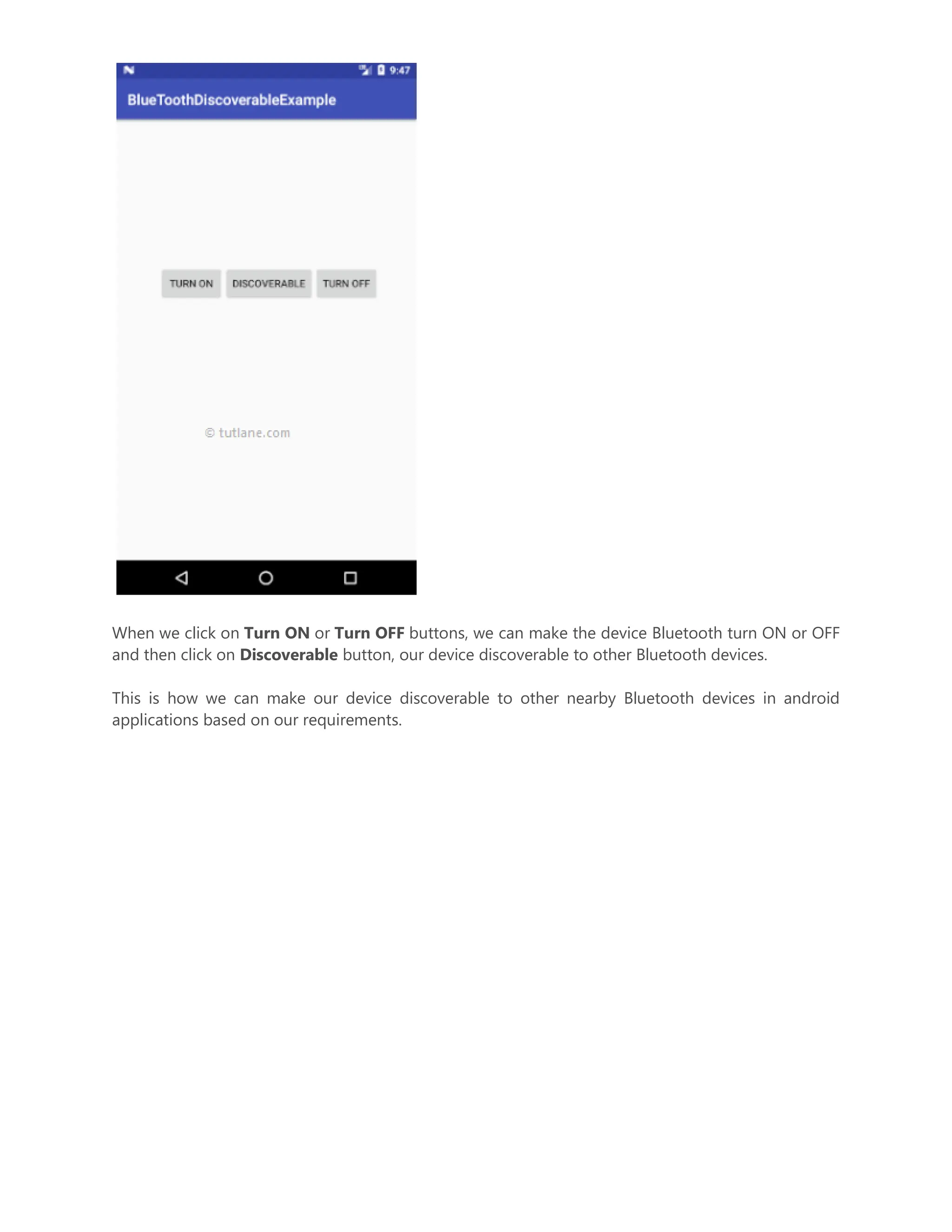 When we click on Turn ON or Turn OFF buttons, we can make the device Bluetooth turn ON or OFF and then click on Discoverable button, our device discoverable to other Bluetooth devices. This is how we can make our device discoverable to other nearby Bluetooth devices in android applications based on our requirements. 