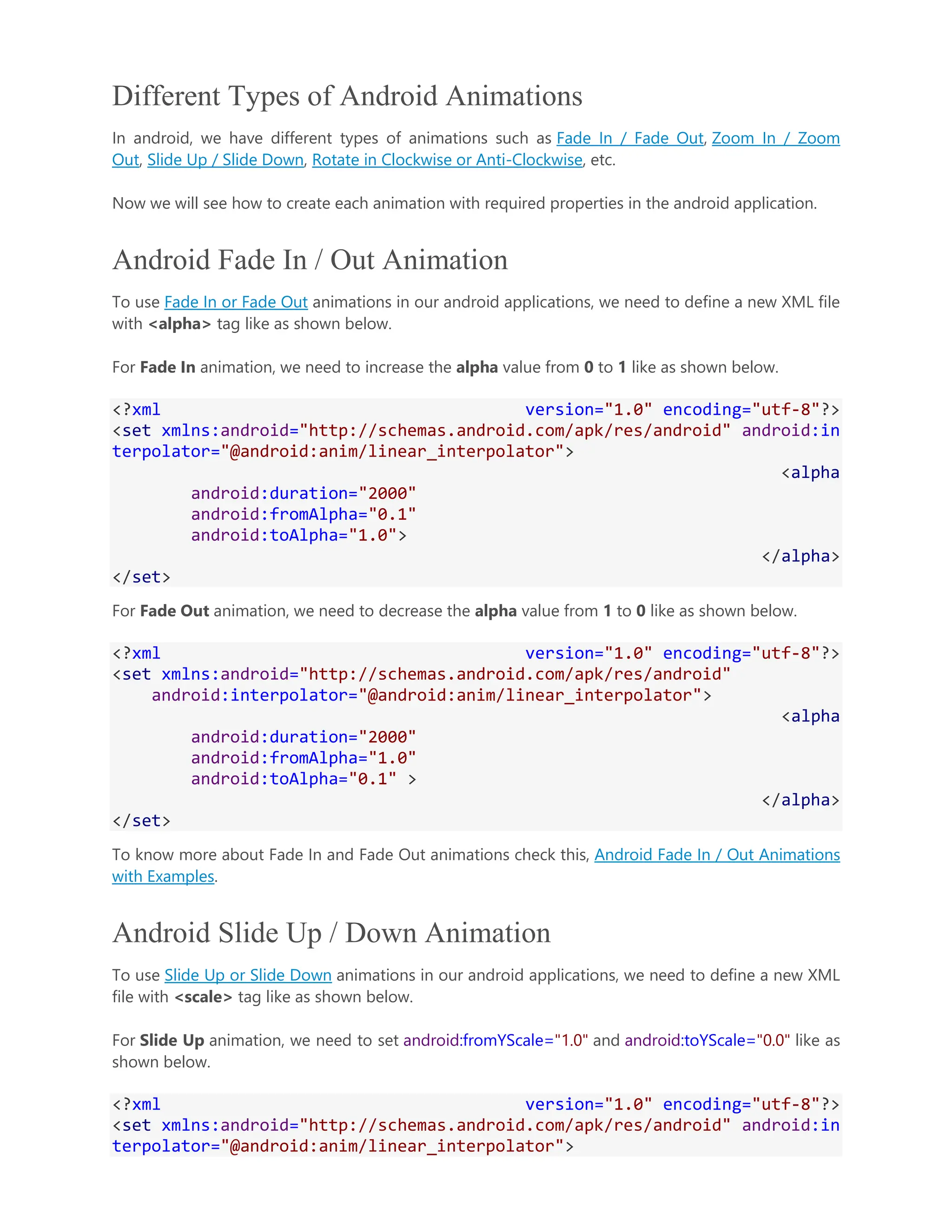 Different Types of Android Animations In android, we have different types of animations such as Fade In / Fade Out, Zoom In / Zoom Out, Slide Up / Slide Down, Rotate in Clockwise or Anti-Clockwise, etc. Now we will see how to create each animation with required properties in the android application. Android Fade In / Out Animation To use Fade In or Fade Out animations in our android applications, we need to define a new XML file with <alpha> tag like as shown below. For Fade In animation, we need to increase the alpha value from 0 to 1 like as shown below. <?xml version="1.0" encoding="utf-8"?> <set xmlns:android="http://schemas.android.com/apk/res/android" android:in terpolator="@android:anim/linear_interpolator"> <alpha android:duration="2000" android:fromAlpha="0.1" android:toAlpha="1.0"> </alpha> </set> For Fade Out animation, we need to decrease the alpha value from 1 to 0 like as shown below. <?xml version="1.0" encoding="utf-8"?> <set xmlns:android="http://schemas.android.com/apk/res/android" android:interpolator="@android:anim/linear_interpolator"> <alpha android:duration="2000" android:fromAlpha="1.0" android:toAlpha="0.1" > </alpha> </set> To know more about Fade In and Fade Out animations check this, Android Fade In / Out Animations with Examples. Android Slide Up / Down Animation To use Slide Up or Slide Down animations in our android applications, we need to define a new XML file with <scale> tag like as shown below. For Slide Up animation, we need to set android:fromYScale="1.0" and android:toYScale="0.0" like as shown below. <?xml version="1.0" encoding="utf-8"?> <set xmlns:android="http://schemas.android.com/apk/res/android" android:in terpolator="@android:anim/linear_interpolator"> 
