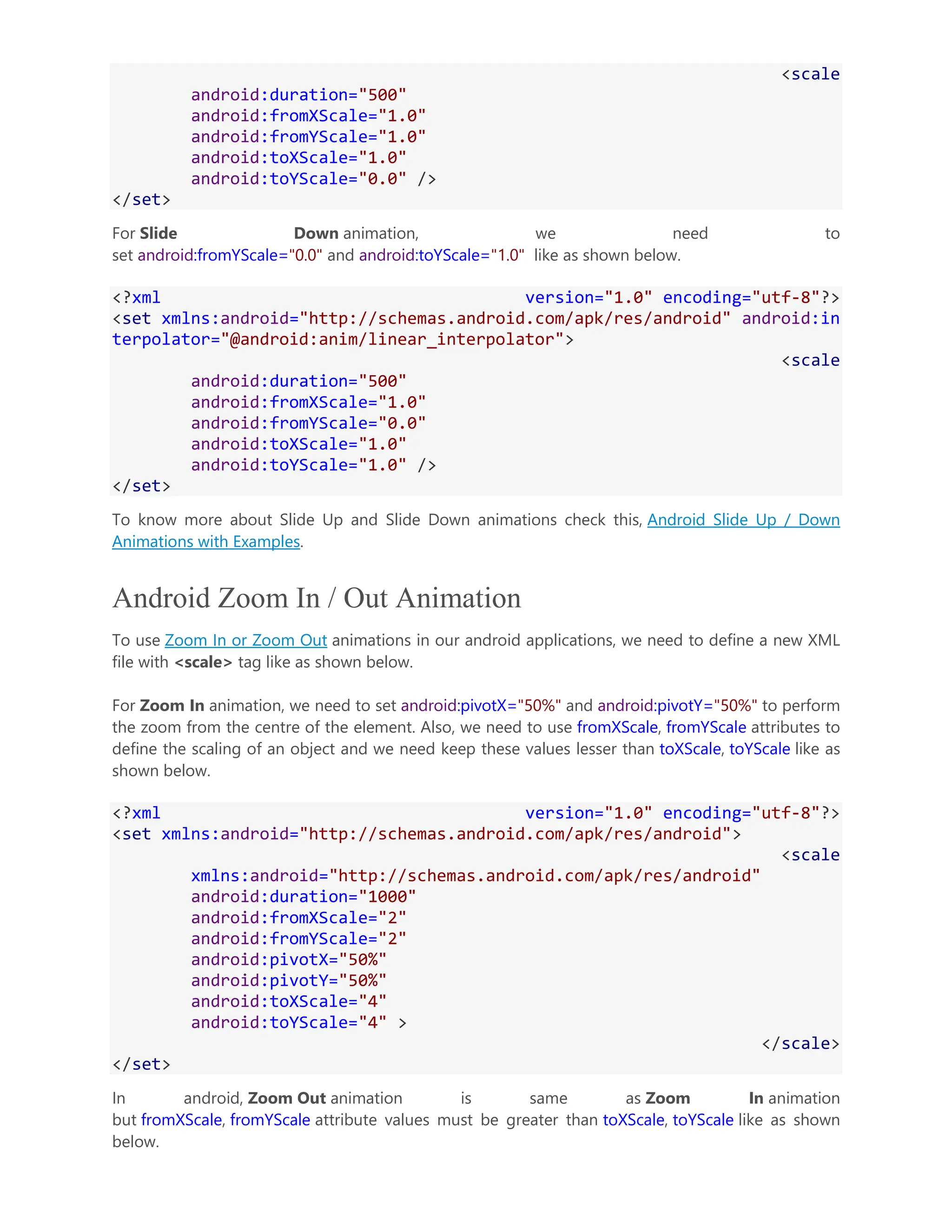 <scale android:duration="500" android:fromXScale="1.0" android:fromYScale="1.0" android:toXScale="1.0" android:toYScale="0.0" /> </set> For Slide Down animation, we need to set android:fromYScale="0.0" and android:toYScale="1.0" like as shown below. <?xml version="1.0" encoding="utf-8"?> <set xmlns:android="http://schemas.android.com/apk/res/android" android:in terpolator="@android:anim/linear_interpolator"> <scale android:duration="500" android:fromXScale="1.0" android:fromYScale="0.0" android:toXScale="1.0" android:toYScale="1.0" /> </set> To know more about Slide Up and Slide Down animations check this, Android Slide Up / Down Animations with Examples. Android Zoom In / Out Animation To use Zoom In or Zoom Out animations in our android applications, we need to define a new XML file with <scale> tag like as shown below. For Zoom In animation, we need to set android:pivotX="50%" and android:pivotY="50%" to perform the zoom from the centre of the element. Also, we need to use fromXScale, fromYScale attributes to define the scaling of an object and we need keep these values lesser than toXScale, toYScale like as shown below. <?xml version="1.0" encoding="utf-8"?> <set xmlns:android="http://schemas.android.com/apk/res/android"> <scale xmlns:android="http://schemas.android.com/apk/res/android" android:duration="1000" android:fromXScale="2" android:fromYScale="2" android:pivotX="50%" android:pivotY="50%" android:toXScale="4" android:toYScale="4" > </scale> </set> In android, Zoom Out animation is same as Zoom In animation but fromXScale, fromYScale attribute values must be greater than toXScale, toYScale like as shown below. 