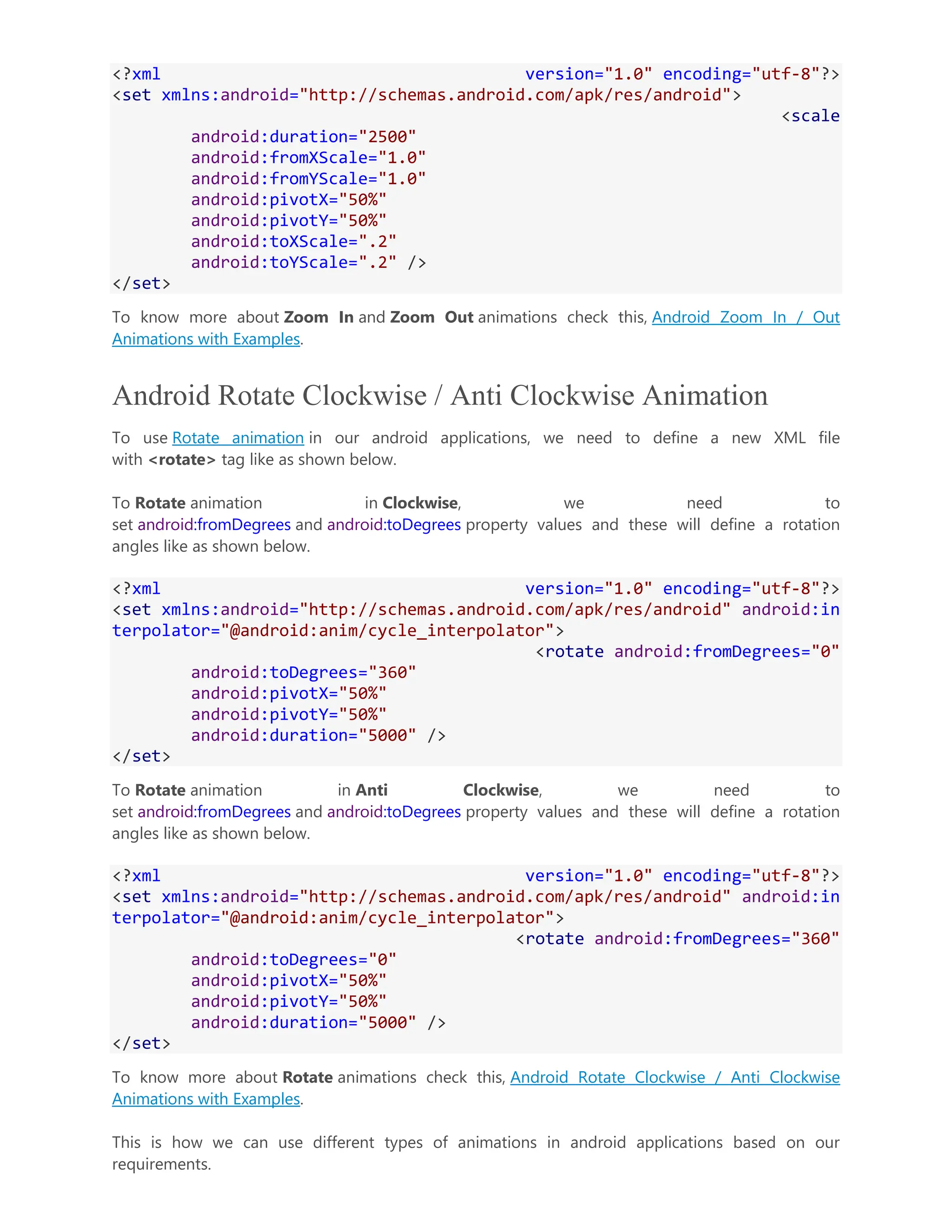 <?xml version="1.0" encoding="utf-8"?> <set xmlns:android="http://schemas.android.com/apk/res/android"> <scale android:duration="2500" android:fromXScale="1.0" android:fromYScale="1.0" android:pivotX="50%" android:pivotY="50%" android:toXScale=".2" android:toYScale=".2" /> </set> To know more about Zoom In and Zoom Out animations check this, Android Zoom In / Out Animations with Examples. Android Rotate Clockwise / Anti Clockwise Animation To use Rotate animation in our android applications, we need to define a new XML file with <rotate> tag like as shown below. To Rotate animation in Clockwise, we need to set android:fromDegrees and android:toDegrees property values and these will define a rotation angles like as shown below. <?xml version="1.0" encoding="utf-8"?> <set xmlns:android="http://schemas.android.com/apk/res/android" android:in terpolator="@android:anim/cycle_interpolator"> <rotate android:fromDegrees="0" android:toDegrees="360" android:pivotX="50%" android:pivotY="50%" android:duration="5000" /> </set> To Rotate animation in Anti Clockwise, we need to set android:fromDegrees and android:toDegrees property values and these will define a rotation angles like as shown below. <?xml version="1.0" encoding="utf-8"?> <set xmlns:android="http://schemas.android.com/apk/res/android" android:in terpolator="@android:anim/cycle_interpolator"> <rotate android:fromDegrees="360" android:toDegrees="0" android:pivotX="50%" android:pivotY="50%" android:duration="5000" /> </set> To know more about Rotate animations check this, Android Rotate Clockwise / Anti Clockwise Animations with Examples. This is how we can use different types of animations in android applications based on our requirements. 
