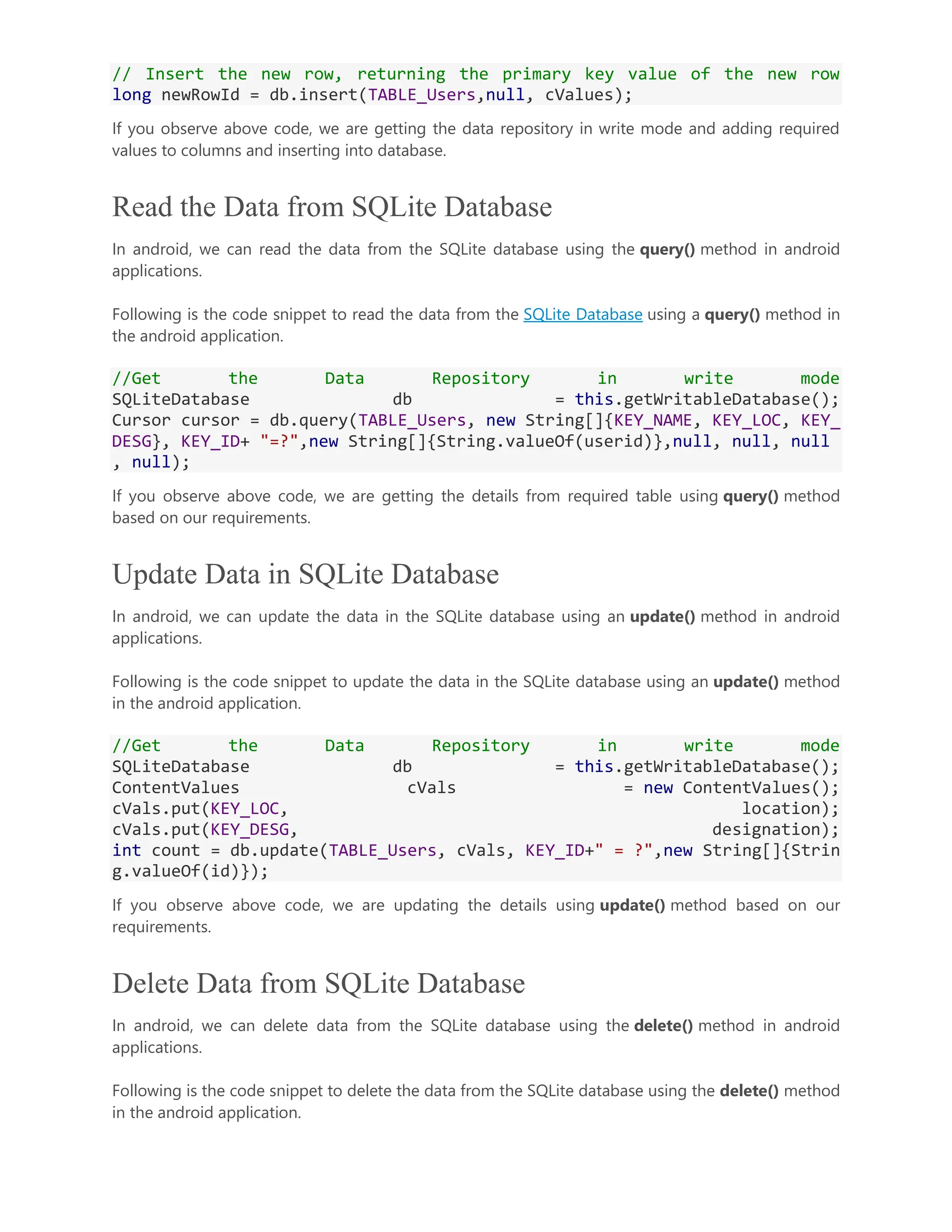 // Insert the new row, returning the primary key value of the new row long newRowId = db.insert(TABLE_Users,null, cValues); If you observe above code, we are getting the data repository in write mode and adding required values to columns and inserting into database. Read the Data from SQLite Database In android, we can read the data from the SQLite database using the query() method in android applications. Following is the code snippet to read the data from the SQLite Database using a query() method in the android application. //Get the Data Repository in write mode SQLiteDatabase db = this.getWritableDatabase(); Cursor cursor = db.query(TABLE_Users, new String[]{KEY_NAME, KEY_LOC, KEY_ DESG}, KEY_ID+ "=?",new String[]{String.valueOf(userid)},null, null, null , null); If you observe above code, we are getting the details from required table using query() method based on our requirements. Update Data in SQLite Database In android, we can update the data in the SQLite database using an update() method in android applications. Following is the code snippet to update the data in the SQLite database using an update() method in the android application. //Get the Data Repository in write mode SQLiteDatabase db = this.getWritableDatabase(); ContentValues cVals = new ContentValues(); cVals.put(KEY_LOC, location); cVals.put(KEY_DESG, designation); int count = db.update(TABLE_Users, cVals, KEY_ID+" = ?",new String[]{Strin g.valueOf(id)}); If you observe above code, we are updating the details using update() method based on our requirements. Delete Data from SQLite Database In android, we can delete data from the SQLite database using the delete() method in android applications. Following is the code snippet to delete the data from the SQLite database using the delete() method in the android application. 