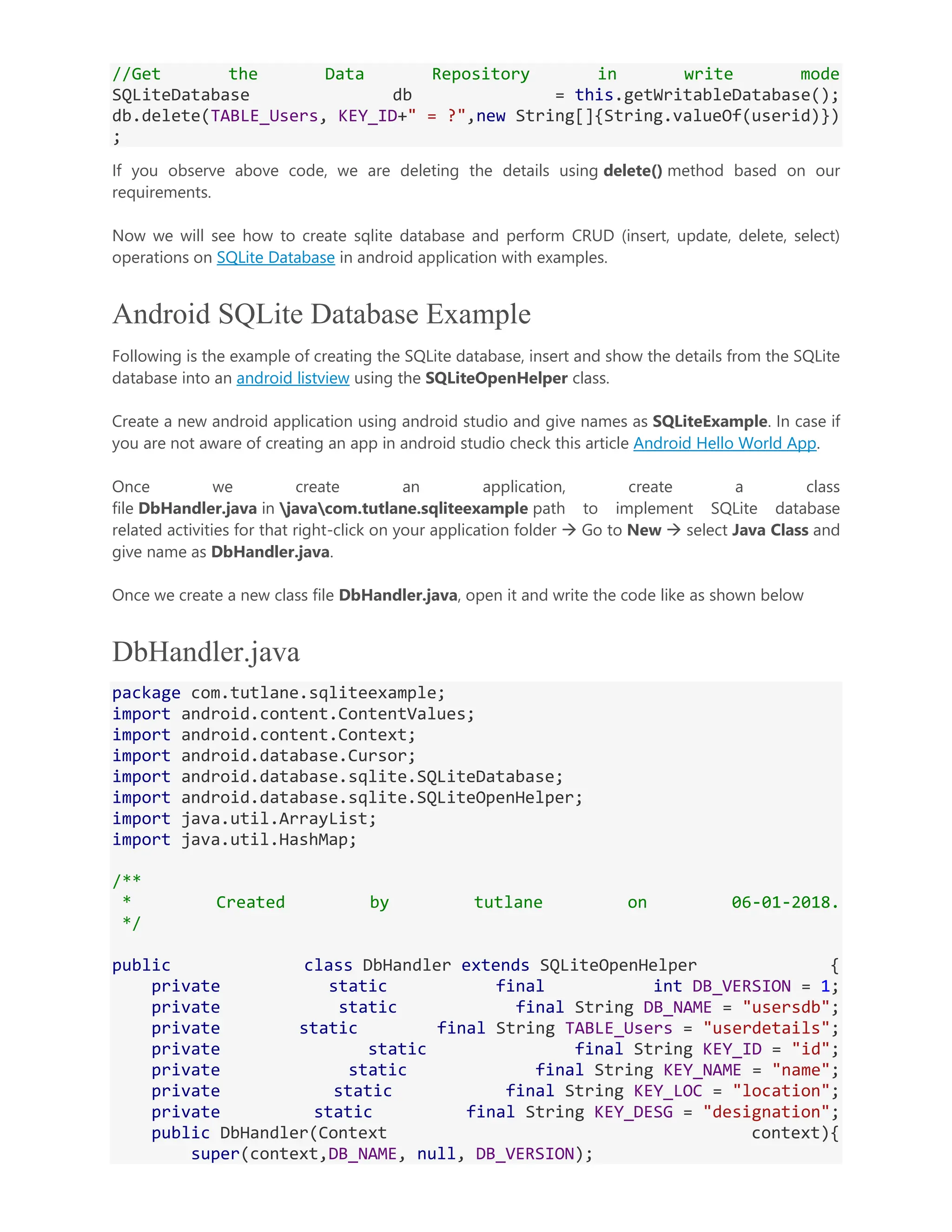//Get the Data Repository in write mode SQLiteDatabase db = this.getWritableDatabase(); db.delete(TABLE_Users, KEY_ID+" = ?",new String[]{String.valueOf(userid)}) ; If you observe above code, we are deleting the details using delete() method based on our requirements. Now we will see how to create sqlite database and perform CRUD (insert, update, delete, select) operations on SQLite Database in android application with examples. Android SQLite Database Example Following is the example of creating the SQLite database, insert and show the details from the SQLite database into an android listview using the SQLiteOpenHelper class. Create a new android application using android studio and give names as SQLiteExample. In case if you are not aware of creating an app in android studio check this article Android Hello World App. Once we create an application, create a class file DbHandler.java in javacom.tutlane.sqliteexample path to implement SQLite database related activities for that right-click on your application folder  Go to New  select Java Class and give name as DbHandler.java. Once we create a new class file DbHandler.java, open it and write the code like as shown below DbHandler.java package com.tutlane.sqliteexample; import android.content.ContentValues; import android.content.Context; import android.database.Cursor; import android.database.sqlite.SQLiteDatabase; import android.database.sqlite.SQLiteOpenHelper; import java.util.ArrayList; import java.util.HashMap; /** * Created by tutlane on 06-01-2018. */ public class DbHandler extends SQLiteOpenHelper { private static final int DB_VERSION = 1; private static final String DB_NAME = "usersdb"; private static final String TABLE_Users = "userdetails"; private static final String KEY_ID = "id"; private static final String KEY_NAME = "name"; private static final String KEY_LOC = "location"; private static final String KEY_DESG = "designation"; public DbHandler(Context context){ super(context,DB_NAME, null, DB_VERSION); 