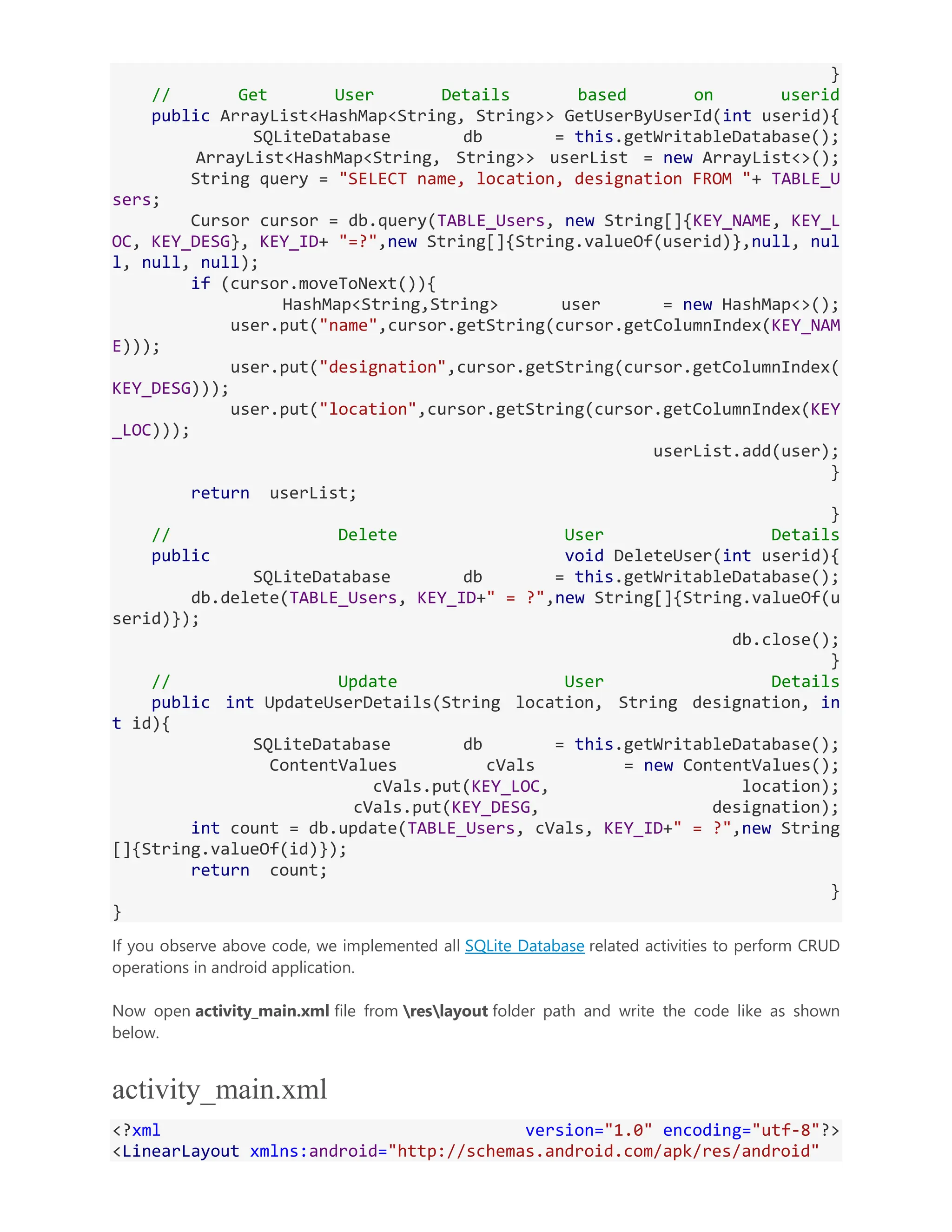 } // Get User Details based on userid public ArrayList<HashMap<String, String>> GetUserByUserId(int userid){ SQLiteDatabase db = this.getWritableDatabase(); ArrayList<HashMap<String, String>> userList = new ArrayList<>(); String query = "SELECT name, location, designation FROM "+ TABLE_U sers; Cursor cursor = db.query(TABLE_Users, new String[]{KEY_NAME, KEY_L OC, KEY_DESG}, KEY_ID+ "=?",new String[]{String.valueOf(userid)},null, nul l, null, null); if (cursor.moveToNext()){ HashMap<String,String> user = new HashMap<>(); user.put("name",cursor.getString(cursor.getColumnIndex(KEY_NAM E))); user.put("designation",cursor.getString(cursor.getColumnIndex( KEY_DESG))); user.put("location",cursor.getString(cursor.getColumnIndex(KEY _LOC))); userList.add(user); } return userList; } // Delete User Details public void DeleteUser(int userid){ SQLiteDatabase db = this.getWritableDatabase(); db.delete(TABLE_Users, KEY_ID+" = ?",new String[]{String.valueOf(u serid)}); db.close(); } // Update User Details public int UpdateUserDetails(String location, String designation, in t id){ SQLiteDatabase db = this.getWritableDatabase(); ContentValues cVals = new ContentValues(); cVals.put(KEY_LOC, location); cVals.put(KEY_DESG, designation); int count = db.update(TABLE_Users, cVals, KEY_ID+" = ?",new String []{String.valueOf(id)}); return count; } } If you observe above code, we implemented all SQLite Database related activities to perform CRUD operations in android application. Now open activity_main.xml file from reslayout folder path and write the code like as shown below. activity_main.xml <?xml version="1.0" encoding="utf-8"?> <LinearLayout xmlns:android="http://schemas.android.com/apk/res/android" 
