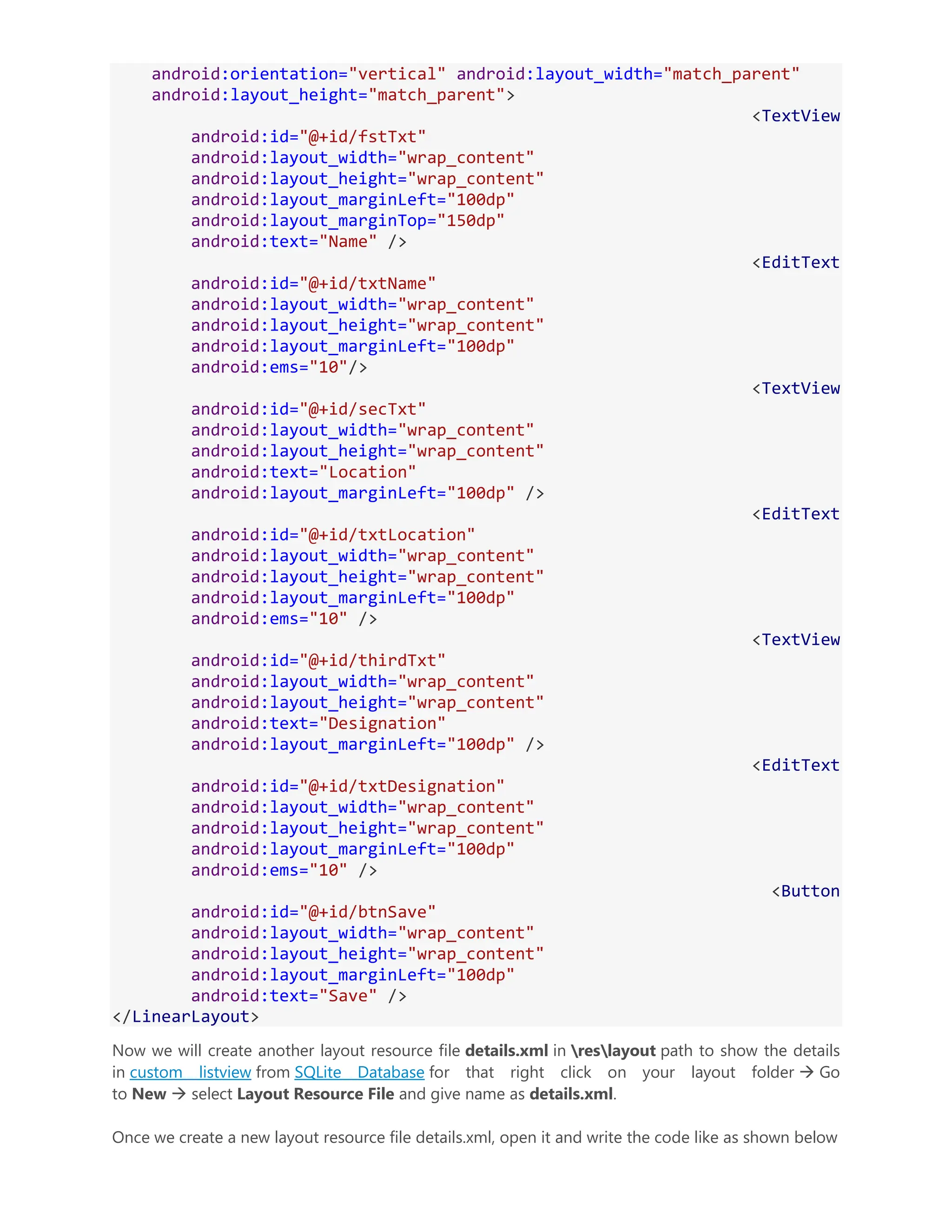 android:orientation="vertical" android:layout_width="match_parent" android:layout_height="match_parent"> <TextView android:id="@+id/fstTxt" android:layout_width="wrap_content" android:layout_height="wrap_content" android:layout_marginLeft="100dp" android:layout_marginTop="150dp" android:text="Name" /> <EditText android:id="@+id/txtName" android:layout_width="wrap_content" android:layout_height="wrap_content" android:layout_marginLeft="100dp" android:ems="10"/> <TextView android:id="@+id/secTxt" android:layout_width="wrap_content" android:layout_height="wrap_content" android:text="Location" android:layout_marginLeft="100dp" /> <EditText android:id="@+id/txtLocation" android:layout_width="wrap_content" android:layout_height="wrap_content" android:layout_marginLeft="100dp" android:ems="10" /> <TextView android:id="@+id/thirdTxt" android:layout_width="wrap_content" android:layout_height="wrap_content" android:text="Designation" android:layout_marginLeft="100dp" /> <EditText android:id="@+id/txtDesignation" android:layout_width="wrap_content" android:layout_height="wrap_content" android:layout_marginLeft="100dp" android:ems="10" /> <Button android:id="@+id/btnSave" android:layout_width="wrap_content" android:layout_height="wrap_content" android:layout_marginLeft="100dp" android:text="Save" /> </LinearLayout> Now we will create another layout resource file details.xml in reslayout path to show the details in custom listview from SQLite Database for that right click on your layout folder  Go to New  select Layout Resource File and give name as details.xml. Once we create a new layout resource file details.xml, open it and write the code like as shown below 