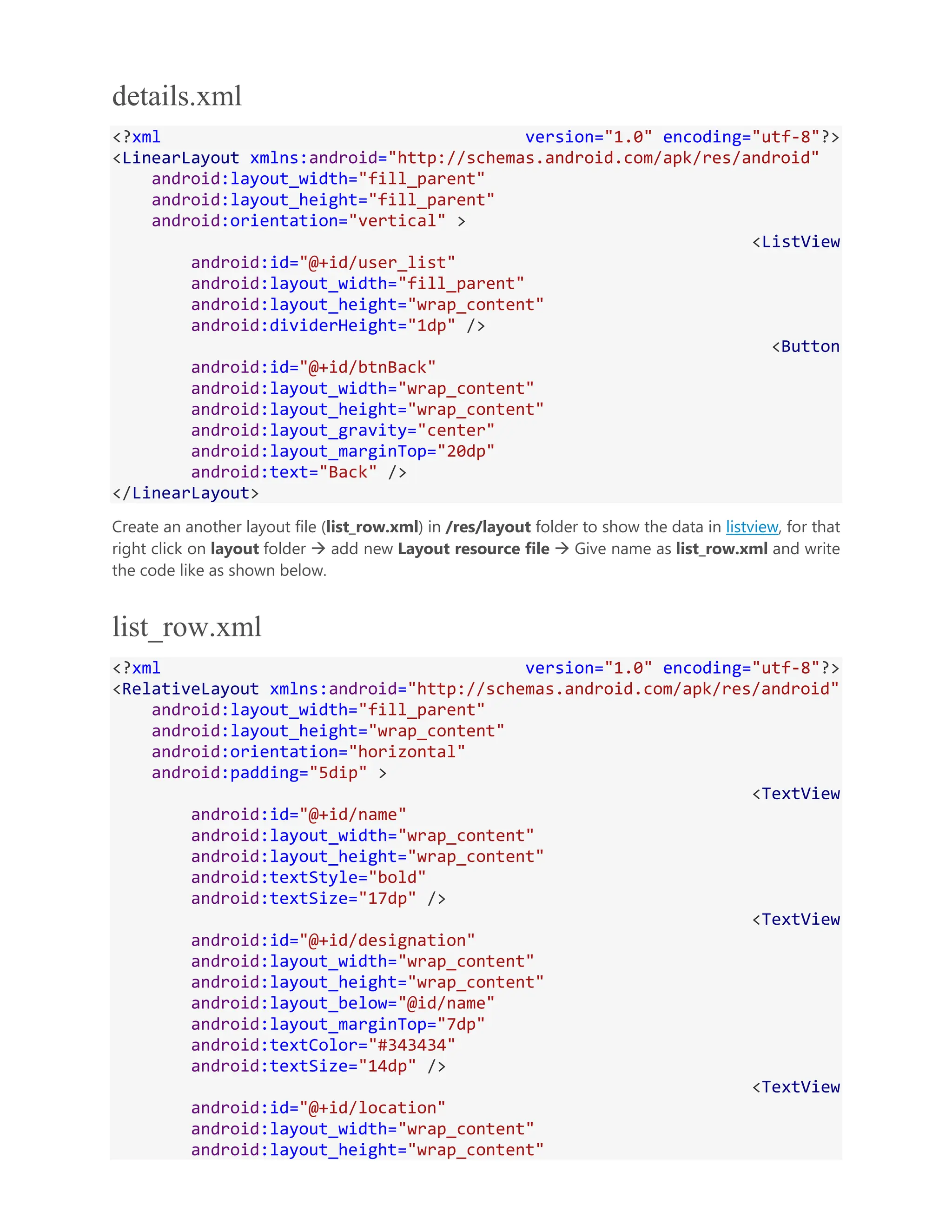 details.xml <?xml version="1.0" encoding="utf-8"?> <LinearLayout xmlns:android="http://schemas.android.com/apk/res/android" android:layout_width="fill_parent" android:layout_height="fill_parent" android:orientation="vertical" > <ListView android:id="@+id/user_list" android:layout_width="fill_parent" android:layout_height="wrap_content" android:dividerHeight="1dp" /> <Button android:id="@+id/btnBack" android:layout_width="wrap_content" android:layout_height="wrap_content" android:layout_gravity="center" android:layout_marginTop="20dp" android:text="Back" /> </LinearLayout> Create an another layout file (list_row.xml) in /res/layout folder to show the data in listview, for that right click on layout folder  add new Layout resource file  Give name as list_row.xml and write the code like as shown below. list_row.xml <?xml version="1.0" encoding="utf-8"?> <RelativeLayout xmlns:android="http://schemas.android.com/apk/res/android" android:layout_width="fill_parent" android:layout_height="wrap_content" android:orientation="horizontal" android:padding="5dip" > <TextView android:id="@+id/name" android:layout_width="wrap_content" android:layout_height="wrap_content" android:textStyle="bold" android:textSize="17dp" /> <TextView android:id="@+id/designation" android:layout_width="wrap_content" android:layout_height="wrap_content" android:layout_below="@id/name" android:layout_marginTop="7dp" android:textColor="#343434" android:textSize="14dp" /> <TextView android:id="@+id/location" android:layout_width="wrap_content" android:layout_height="wrap_content" 