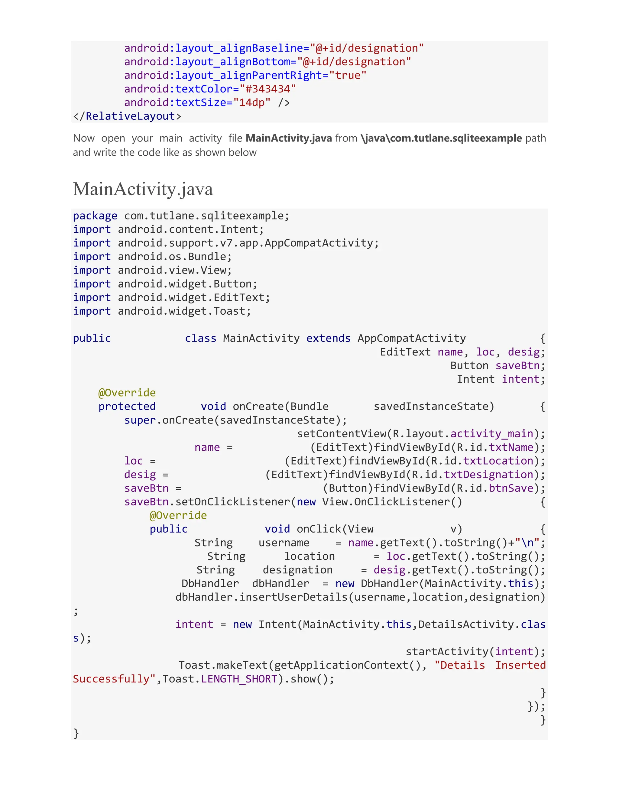 android:layout_alignBaseline="@+id/designation" android:layout_alignBottom="@+id/designation" android:layout_alignParentRight="true" android:textColor="#343434" android:textSize="14dp" /> </RelativeLayout> Now open your main activity file MainActivity.java from javacom.tutlane.sqliteexample path and write the code like as shown below MainActivity.java package com.tutlane.sqliteexample; import android.content.Intent; import android.support.v7.app.AppCompatActivity; import android.os.Bundle; import android.view.View; import android.widget.Button; import android.widget.EditText; import android.widget.Toast; public class MainActivity extends AppCompatActivity { EditText name, loc, desig; Button saveBtn; Intent intent; @Override protected void onCreate(Bundle savedInstanceState) { super.onCreate(savedInstanceState); setContentView(R.layout.activity_main); name = (EditText)findViewById(R.id.txtName); loc = (EditText)findViewById(R.id.txtLocation); desig = (EditText)findViewById(R.id.txtDesignation); saveBtn = (Button)findViewById(R.id.btnSave); saveBtn.setOnClickListener(new View.OnClickListener() { @Override public void onClick(View v) { String username = name.getText().toString()+"n"; String location = loc.getText().toString(); String designation = desig.getText().toString(); DbHandler dbHandler = new DbHandler(MainActivity.this); dbHandler.insertUserDetails(username,location,designation) ; intent = new Intent(MainActivity.this,DetailsActivity.clas s); startActivity(intent); Toast.makeText(getApplicationContext(), "Details Inserted Successfully",Toast.LENGTH_SHORT).show(); } }); } } 
