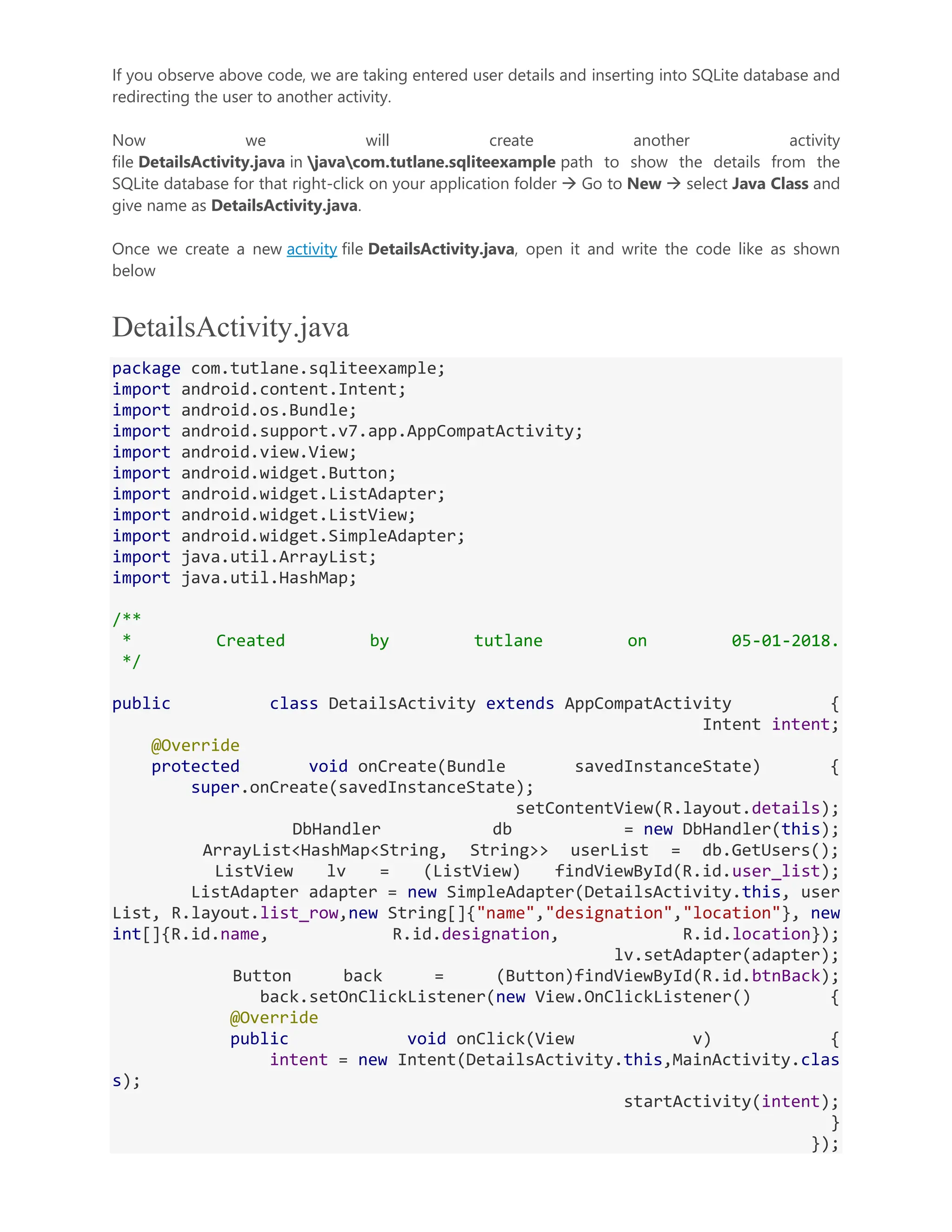 If you observe above code, we are taking entered user details and inserting into SQLite database and redirecting the user to another activity. Now we will create another activity file DetailsActivity.java in javacom.tutlane.sqliteexample path to show the details from the SQLite database for that right-click on your application folder  Go to New  select Java Class and give name as DetailsActivity.java. Once we create a new activity file DetailsActivity.java, open it and write the code like as shown below DetailsActivity.java package com.tutlane.sqliteexample; import android.content.Intent; import android.os.Bundle; import android.support.v7.app.AppCompatActivity; import android.view.View; import android.widget.Button; import android.widget.ListAdapter; import android.widget.ListView; import android.widget.SimpleAdapter; import java.util.ArrayList; import java.util.HashMap; /** * Created by tutlane on 05-01-2018. */ public class DetailsActivity extends AppCompatActivity { Intent intent; @Override protected void onCreate(Bundle savedInstanceState) { super.onCreate(savedInstanceState); setContentView(R.layout.details); DbHandler db = new DbHandler(this); ArrayList<HashMap<String, String>> userList = db.GetUsers(); ListView lv = (ListView) findViewById(R.id.user_list); ListAdapter adapter = new SimpleAdapter(DetailsActivity.this, user List, R.layout.list_row,new String[]{"name","designation","location"}, new int[]{R.id.name, R.id.designation, R.id.location}); lv.setAdapter(adapter); Button back = (Button)findViewById(R.id.btnBack); back.setOnClickListener(new View.OnClickListener() { @Override public void onClick(View v) { intent = new Intent(DetailsActivity.this,MainActivity.clas s); startActivity(intent); } }); 