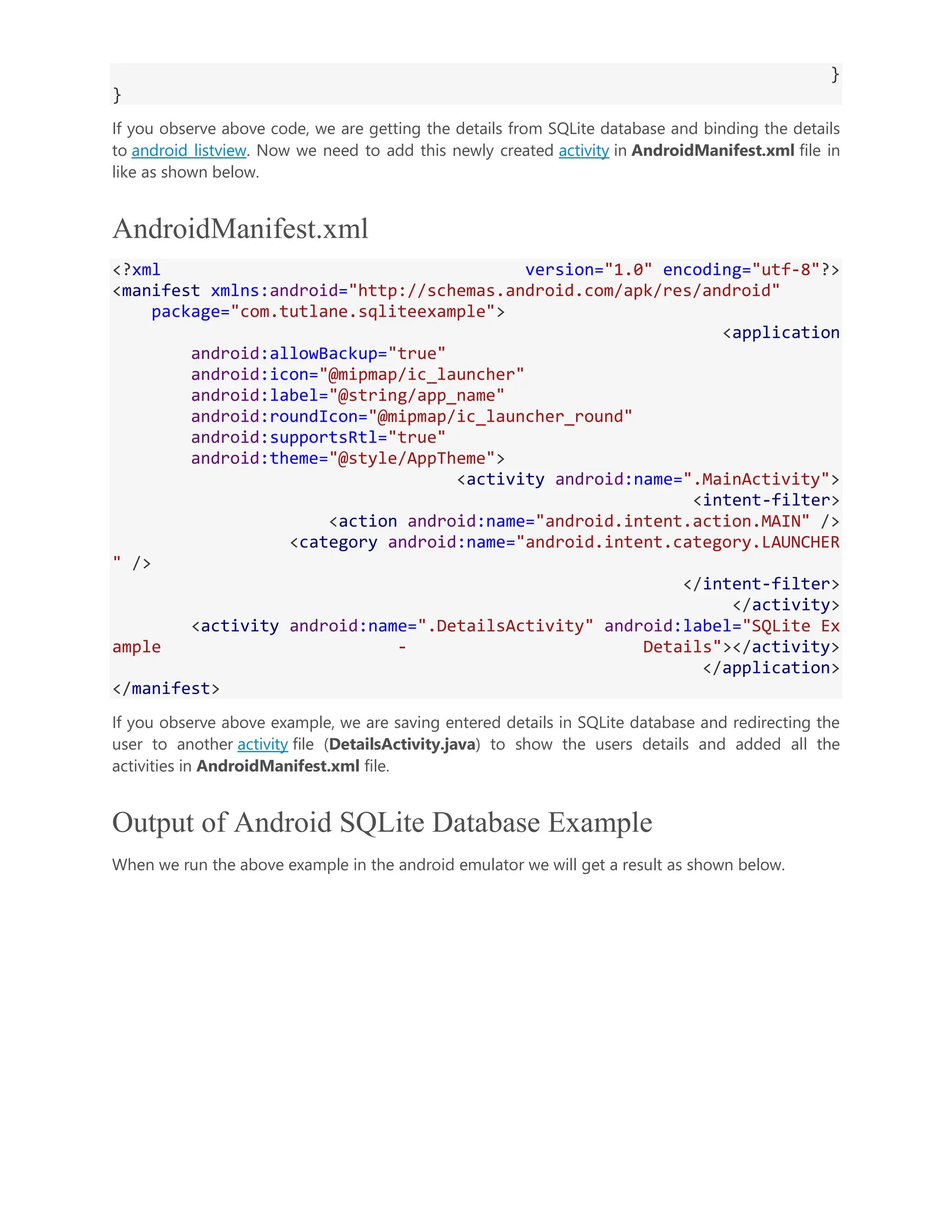 } } If you observe above code, we are getting the details from SQLite database and binding the details to android listview. Now we need to add this newly created activity in AndroidManifest.xml file in like as shown below. AndroidManifest.xml <?xml version="1.0" encoding="utf-8"?> <manifest xmlns:android="http://schemas.android.com/apk/res/android" package="com.tutlane.sqliteexample"> <application android:allowBackup="true" android:icon="@mipmap/ic_launcher" android:label="@string/app_name" android:roundIcon="@mipmap/ic_launcher_round" android:supportsRtl="true" android:theme="@style/AppTheme"> <activity android:name=".MainActivity"> <intent-filter> <action android:name="android.intent.action.MAIN" /> <category android:name="android.intent.category.LAUNCHER " /> </intent-filter> </activity> <activity android:name=".DetailsActivity" android:label="SQLite Ex ample - Details"></activity> </application> </manifest> If you observe above example, we are saving entered details in SQLite database and redirecting the user to another activity file (DetailsActivity.java) to show the users details and added all the activities in AndroidManifest.xml file. Output of Android SQLite Database Example When we run the above example in the android emulator we will get a result as shown below. 