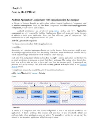 Chapter 5
Notes by Mr. C.P.Divate
Android Application Components with Implementation & Examples
In this part of Android Tutorial, we will explain various Android Application Components used
in Android development. There are four basic components and some additional application
components, which we will learn in detail.
Android applications are developed using JAVA, Kotlin, and C++. Application
components are very essential for building Applications. They work as an entry point for users
or system to enter your application. There are four different types of components. Each
component has its own purpose and distinct life cycle.
Android Application Components
The basic components of an Android application are:
1. Activities
An activity is a class that is considered as an entry point for users that represents a single screen.
A messenger application might have an activity that shows a new notification, another activity
which reads messages and another which composes a new message.
Each activity is independent of one another. For example – camera application can be started in
an email application to compose an email that shares an image. The picture below depicts how
each new activity adds an item to back stack and how the current activity is destroyed and
previous activity is resumed. We will study the life cycle of activity in detail in our Android
Activity article.
To implement an activity, extend the Activity class in your subclass:
public class MainActivity extends Activity {
//code
}
2. Services
A service is a component that runs in the background, it acts as an invisible worker of our
application. It keeps updating data sources and activities. It also broadcasts intents and
performs tasks when applications are not active. An example of service is we can surf the
internet or use any other application while listening to music.
 