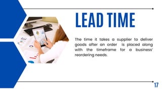 LEAD TIME
The time it takes a supplier to deliver
goods after an order is placed along
with the timeframe for a business’
reordering needs.
17
 