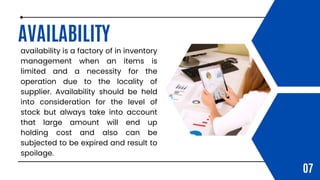 AVAILABILITY
availability is a factory of in inventory
management when an items is
limited and a necessity for the
operation due to the locality of
supplier. Availability should be held
into consideration for the level of
stock but always take into account
that large amount will end up
holding cost and also can be
subjected to be expired and result to
spoilage.
07
 