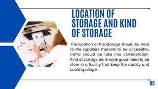 08
LOCATION OF
STORAGE AND KIND
OF STORAGE
the location of the storage should be near
to the suppliers markets to be accessible,
traffic should be take into consideration.
Kind of storage perishable good need to be
store in a facility that keep the quality and
avoid spoilage.
 