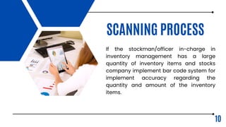 SCANNING PROCESS
If the stockman/officer in-charge in
inventory management has a large
quantity of inventory items and stocks
company implement bar code system for
implement accuracy regarding the
quantity and amount of the inventory
items.
10
 