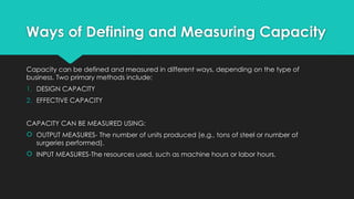 Ways of Defining and Measuring Capacity
Capacity can be defined and measured in different ways, depending on the type of
business. Two primary methods include:
1. DESIGN CAPACITY
2. EFFECTIVE CAPACITY
CAPACITY CAN BE MEASURED USING:
 OUTPUT MEASURES- The number of units produced (e.g., tons of steel or number of
surgeries performed).
 INPUT MEASURES-The resources used, such as machine hours or labor hours.
 
