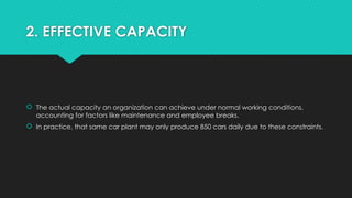 2. EFFECTIVE CAPACITY
 The actual capacity an organization can achieve under normal working conditions,
accounting for factors like maintenance and employee breaks.
 In practice, that same car plant may only produce 850 cars daily due to these constraints.
 