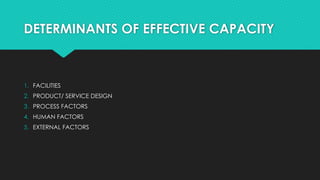 DETERMINANTS OF EFFECTIVE CAPACITY
1. FACILITIES
2. PRODUCT/ SERVICE DESIGN
3. PROCESS FACTORS
4. HUMAN FACTORS
5. EXTERNAL FACTORS
 