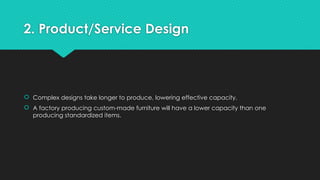2. Product/Service Design
 Complex designs take longer to produce, lowering effective capacity.
 A factory producing custom-made furniture will have a lower capacity than one
producing standardized items.
 