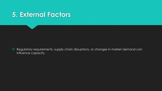 5. External Factors
 Regulatory requirements, supply chain disruptions, or changes in market demand can
influence capacity.
 