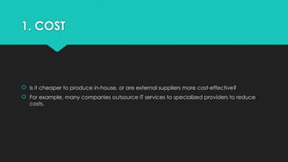 1. COST
 Is it cheaper to produce in-house, or are external suppliers more cost-effective?
 For example, many companies outsource IT services to specialized providers to reduce
costs.
 
