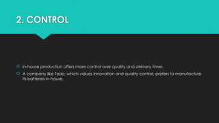 2. CONTROL
 In-house production offers more control over quality and delivery times.
 A company like Tesla, which values innovation and quality control, prefers to manufacture
its batteries in-house.
 