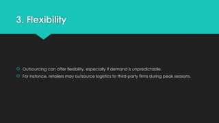 3. Flexibility
 Outsourcing can offer flexibility, especially if demand is unpredictable.
 For instance, retailers may outsource logistics to third-party firms during peak seasons.
 
