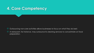 4. Core Competency
 Outsourcing non-core activities allows businesses to focus on what they do best.
 A restaurant, for instance, may outsource its cleaning services to concentrate on food
preparation.
 