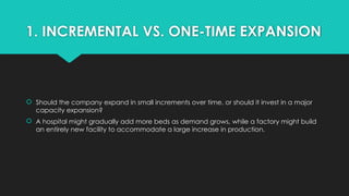 1. INCREMENTAL VS. ONE-TIME EXPANSION
 Should the company expand in small increments over time, or should it invest in a major
capacity expansion?
 A hospital might gradually add more beds as demand grows, while a factory might build
an entirely new facility to accommodate a large increase in production.
 