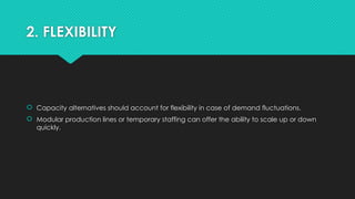 2. FLEXIBILITY
 Capacity alternatives should account for flexibility in case of demand fluctuations.
 Modular production lines or temporary staffing can offer the ability to scale up or down
quickly.
 