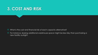 3. COST AND RISK
 What is the cost and financial risk of each capacity alternative?
 For instance, leasing additional warehouse space might be less risky than purchasing a
new facility outright.
 