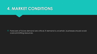4. MARKET CONDITIONS
 Forecasts of future demand are critical. If demand is uncertain, businesses should avoid
overcommitting resources.
 