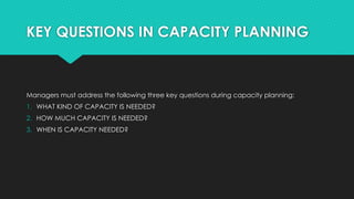 KEY QUESTIONS IN CAPACITY PLANNING
Managers must address the following three key questions during capacity planning:
1. WHAT KIND OF CAPACITY IS NEEDED?
2. HOW MUCH CAPACITY IS NEEDED?
3. WHEN IS CAPACITY NEEDED?
 