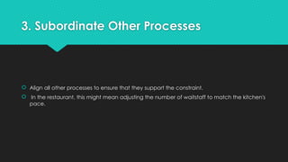 3. Subordinate Other Processes
 Align all other processes to ensure that they support the constraint.
 In the restaurant, this might mean adjusting the number of waitstaff to match the kitchen's
pace.
 