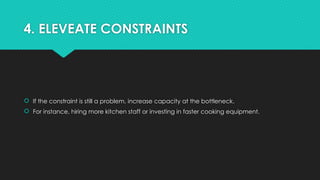4. ELEVEATE CONSTRAINTS
 If the constraint is still a problem, increase capacity at the bottleneck.
 For instance, hiring more kitchen staff or investing in faster cooking equipment.
 