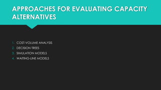 APPROACHES FOR EVALUATING CAPACITY
ALTERNATIVES
1. COST-VOLUME ANALYSIS
2. DECISION TREES
3. SIMULATION MODELS
4. WAITING-LINE MODELS
 