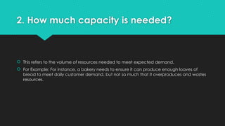 2. How much capacity is needed?
 This refers to the volume of resources needed to meet expected demand.
 For Example: For instance, a bakery needs to ensure it can produce enough loaves of
bread to meet daily customer demand, but not so much that it overproduces and wastes
resources.
 