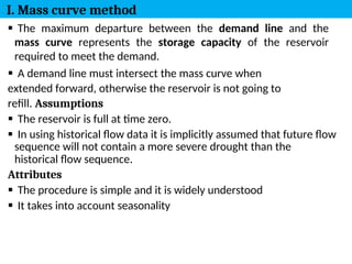 8
 The maximum departure between the demand line and the
mass curve represents the storage capacity of the reservoir
required to meet the demand.
 A demand line must intersect the mass curve when
extended forward, otherwise the reservoir is not going to
refill. Assumptions
 The reservoir is full at time zero.
 In using historical flow data it is implicitly assumed that future flow
sequence will not contain a more severe drought than the
historical flow sequence.
Attributes
 The procedure is simple and it is widely understood
 It takes into account seasonality
I. Mass curve method
 