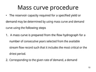 10
Mass curve procedure
• The reservoir capacity required for a specified yield or
demand may be determined by using mass curve and demand
curve using the following steps
1. A mass curve is prepared from the flow hydrograph for a
number of consecutive years selected from the available
stream flow record such that it includes the most critical or the
driest period.
2. Corresponding to the given rate of demand, a demand
 