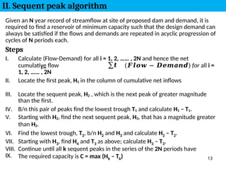 IX. The required capacity is C = max (Hk – Tk) 13
𝒊=
𝟏
Given an N year record of streamflow at site of proposed dam and demand, it is
required to find a reservoir of minimum capacity such that the design demand can
always be satisfied if the flows and demands are repeated in acyclic progression of
cycles of N periods each.
Steps
I. Calculate (Flow-Demand) for all i = 1, 2, …… , 2N and hence the net
cumulative flow ∑𝒕 (𝑭𝒍𝒐𝒘 − 𝑫𝒆𝒎𝒂𝒏𝒅) for all i =
1, 2, …… , 2N
II. Locate the first peak, H1 in the column of cumulative net inflows
III. Locate the sequent peak, H2 , which is the next peak of greater magnitude
than the first.
IV. B/n this pair of peaks find the lowest trough T1 and calculate H1 – T1.
V. Starting with H2, find the next sequent peak, H3, that has a magnitude greater
than H2.
VI. Find the lowest trough, T2, b/n H2 and H3 and calculate H2 – T2.
VII. Starting with H3, find H4 and T3 as above; calculate H3 – T3.
VIII. Continue until all k sequent peaks in the series of the 2N periods have
II. Sequent peak algorithm
 