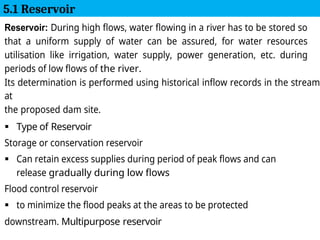 Reservoir: During high flows, water flowing in a river has to be stored so
that a uniform supply of water can be assured, for water resources
utilisation like irrigation, water supply, power generation, etc. during
periods of low flows of the river.
Its determination is performed using historical inflow records in the stream
at
the proposed dam site.
 Type of Reservoir
Storage or conservation reservoir
 Can retain excess supplies during period of peak flows and can
release gradually during low flows
Flood control reservoir
 to minimize the flood peaks at the areas to be protected
downstream. Multipurpose reservoir
5.1 Reservoir
 