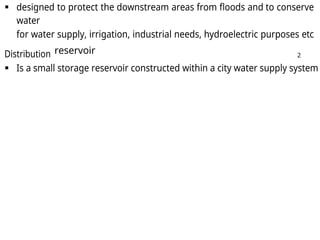  designed to protect the downstream areas from floods and to conserve
water
for water supply, irrigation, industrial needs, hydroelectric purposes etc
Distribution reservoir 2
 Is a small storage reservoir constructed within a city water supply system
 